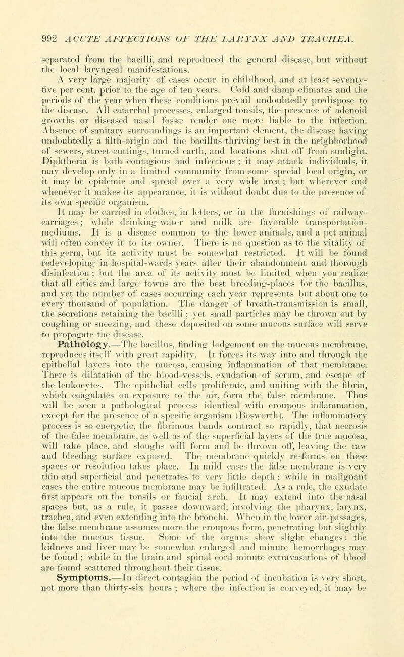 separated from the bacilli, and reproduced the general disease, but without the local laryngeal manifestations. A very large majority of eases occur in childhood, and at least seventy- five per cent, prior to the age of ten years. Cold and damp climates and the periods of the year when these conditions prevail undoubtedly predispose to the disease. All catarrhal processes, enlarged tonsils, the presence of adenoid growths or diseased nasal fossae render one more liable to the infection. Absence of sanitary surroundings is an important element, the disease having undoubtedly a filth-origin and the bacillus thriving best in the neighborhood of sewers, street-cuttings, turned earth, and locations shut off from sunlight. Diphtheria is both contagious and infectious; it may attack individuals, it mav develop only in a limited community from some special local origin, or it may be epidemic and spread over a very wide area ; but wherever and whenever it makes its appearance, it is without doubt due to the presence of its own specific organism. It may be carried in clothes, in letters, or in the furnishings of railway- carriages; while drinking-water and milk are favorable transportation- mediums. It is a disease common to the lower animals, and a pet animal will often convey it to its owner. There is no question as to the vitality of this germ, but its activity must be somewhat restricted. It will be found redeveloping in hospital-wards years after their abandonment and thorough disinfection ; but the area of its activity must be limited when you realize that all cities and large towns are the best breeding-places for the bacillus, and yet the number of cases occurring each year represents but about one to every thousand of population. The danger of breath-transmission is .-mall. the secretions retaining the bacilli ; yet small particles may be thrown out by coughing or sneezing, and these deposited on some mucous surface will serve to propagate the disease. Pathology.—The bacillus, finding lodgement on the mucous membrane, reproduces itself with great rapidity. It forces its way into and through the epithelial layers into the mucosa, causing inflammation of that membrane. There is dilatation of the blood-vessels, exudation of serum, and escape of the leukocytes. The epithelial cells proliferate, and uniting with the fibrin, which coagulates on exposure to the air, form the false membrane. Thus will be seen a pathological process identical with croupous inflammation, except for the presence of a specific organism (Bosworth). The inflammatory process is so energetic, the fibrinous bands contract so rapidly, that necrosis of the false membrane, as well as of the superficial layers of the true mucosa, will take place, and sloughs will form and be thrown off, leaving the raw and bleeding surface exposed. The membrane quickly re-forms on these spaces or resolution takes place. In mild cases the false membrane is very thin and superficial and penetrates to very little depth ; while in malignant cases the entire mucous membrane may be infiltrated. As a rule, the exudate first appears on the tonsils or faucial arch. It may extend into the nasal spaces but, as a rule, it passes downward, involving the pharynx, larynx, trachea, and even extending into the bronchi. When in the lower air-passages, the false membrane assumes more the croupous form, penetrating but slightly into the mucous tissue. Some of the organs show slight changes: the kidneys and liver may be somewhat enlarged and minute hemorrhages may be found ; while in the brain and spinal cord minute extravasations of blood are found scattered throughout their tissue. Symptoms.—In direct contagion the period of incubation is very short, not more than thirtv-six hours ; where the infection is conveyed, it mav be