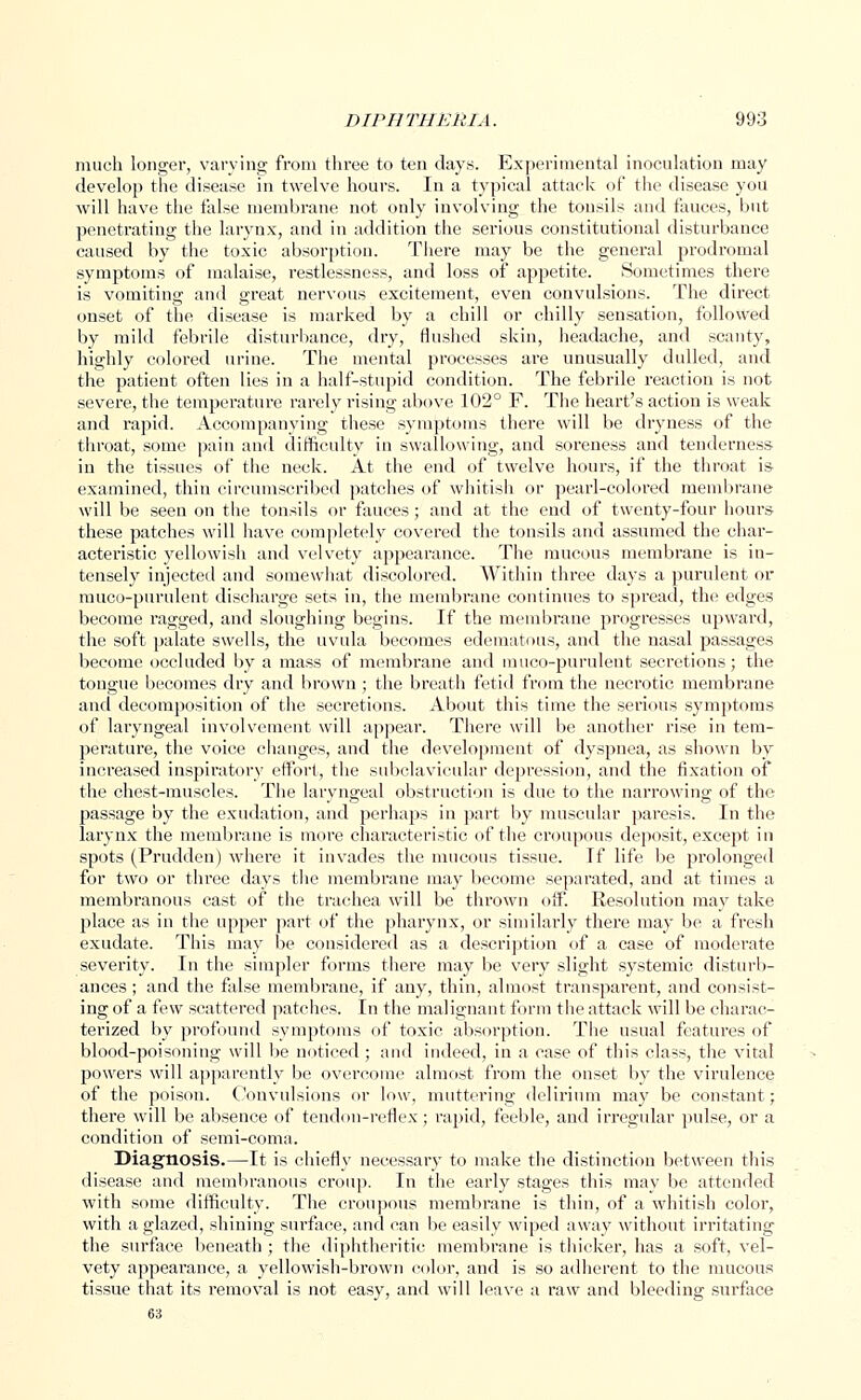 much longer, varying from three to ten days. Experimental inoculation may develop the disease in twelve hours. In a typical attack of the disease you will have the false membrane not only involving the tonsils and fauces, but penetrating the larynx, and in addition the serious constitutional disturbance caused by the toxic absorption. There may be the general prodromal symptoms of malaise, restlessness, and loss of appetite. Sometimes there is vomiting and great nervous excitement, even convulsions. The direct onset of the disease is marked by a chill or chilly sensation, followed by mild febrile disturbance, dry, flushed skin, headache, and scanty, highly colored urine. The mental processes are unusually dulled, and the patient often lies in a half-stupid condition. The febrile reaction is not severe, the temperature rarely rising above 102° F. The heart's action is weak and rapid. Accompanying these symptoms there will be dryness of the throat, some pain and difficulty in swallowing, and soreness and tenderness in the tissues of the neck. At the end of twelve hours, if the throat is examined, thin circumscribed patches of whitish or pearl-colored membrane will be seen on the tonsils or fauces; and at the end of twenty-four hours these patches will have completely covered the tonsils and assumed the char- actei'istic yellowish and velvety appearance. The mucous membrane is in- tensely injected and somewhat discolored. Within three days a purulent or muco-purulent discharge sets in, the membrane continues to spread, the edges become ragged, and sloughing begins. If the membrane progresses upward, the soft palate swells, the uvula becomes edematous, and the nasal passages become occluded by a mass of membrane and muco-purulent secretions; the tongue becomes dry and brown; the breath fetid from the necrotic membrane and decomposition of the secretions. About this time the serious symptoms of laryngeal involvement will appear. There will be another rise in tem- perature, the voice changes, and the development of dyspnea, as shown by increased inspiratory effort, the subclavicular depression, and the fixation of the chest-muscles. The laryngeal obstruction is due to the narrowing of the passage by the exudation, and perhaps in part by muscular paresis. In the larynx the membrane is more characteristic of the croupous deposit, except in spots (Prudden) where it invades the mucous tissue. If life be prolonged for two or three days the membrane may become separated, and at times a membranous cast of the trachea will be thrown off. Resolution may take place as in the upper part of the pharynx, or similarly there may be a fresh exudate. This may be considered as a description of a case of moderate severity. In the simpler forms there may be very slight systemic disturb- ances ; and the false membrane, if any, thin, almost transparent, and consist- ing of a few scattered patches. In the malignant form the attack will be charac- terized by profound symptoms of toxic absorption. The usual features of blood-poisoning will be noticed ; and indeed, in a case of this class, the vital powers will apparently be overcome almost from the onset by the virulence of the poison. Convulsions or low, muttering delirium may be constant; there will be absence of tendon-reflex ; rapid, feeble, and irregular pulse, or a condition of semi-coma. Diagnosis.—It is chiefly necessary to make the distinction between this disease and membranous croup. In the early stages this may be attended with some difficulty. The croupous membrane is thin, of a whitish color, with a glazed, shining sni'face, and can be easily wiped away without irritating the surface beneath ; the diphtheritic membrane is thicker, has a soft, vel- vety appearance, a yellowish-bi'own color, and is so adherent to the mucous tissue that its removal is not easy, and will leave a raw and bleeding surface