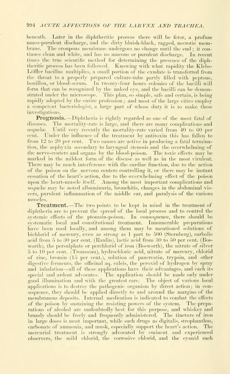 beneath. Later in the diphtheritic process there will be fetor, a profuse rnuco-purulent discharge, and the dirty bluish-black, ragged, necrotic mem- brane The croupous membrane undergoes no change until the end ; it con- tinues clean and white, and has no mucous or purulent discharge. In recent times the true scientific method for determining the presence of the diph- theritic process has been followed. Knowing with what rapidity the Klebs- LofHer bacillus multiplies, a small portion of the exudate is transferred from the throat to a properly prepared culture-tube partly tilled with peptone, bouillon, or blood-serum. In twenty-four hours colonies of the bacilli will form that can be recognized by the naked eye, and the bacilli can be demon- strated under the microscope. This plan, so simple, safe and certain, is being rapidly adopted by the entire profession ; and most of the huge cities employ a competent bacteriologist, a large part of whose duty it is to make these investigations. Prognosis.—Diphtheria is rightly regarded as one of the most fatal of diseases. The mortality-rate is large, and there are many complications and sequelse. Until very recently the mortality-rate varied from 40 to 60 per cent. Under the influence of the treatment by antitoxin this has fallen to from 12 to 20 per cent. Two causes are active in producing a fatal termina- tion, the asphyxia secondary to laryngeal stenosis and the overwhelming of the nerve-centers and organs by the blood-poison. The toxic effects may be marked in the mildest form of the disease as well as in the most virulent. There may be much interference with the cardiac function, due to the action of the poison on the nervous centers controlling it, or there may be instant cessation of the heart's action, due to the overwhelming effect of the poison upon the heart-muscle itself. Among the most important complications and sequelae may be noted albuminuria, bronchitis, changes in the abdominal vis- cera, purulent inflammation of the middle ear, and paralysis of the various muscles. Treatment.—The two points to be kept in mind in the treatment of diphtheria are to prevent the spread of the local process and to control the systemic effects of the ptomain-poison. In consequence, there should be systematic local and constitutional treatment. Innumerable preparations have been used locally, and among them may be mentioned solutions of bichlorid of mercury, even as strong as 1 part to 500 (Sternberg), carbolic acid from 5 to 30 per cent. (Ranlin), lactic acid from 30 to 50 per cent. (Bos- worth), the persulphate or perchlorid of iron (Bosworth), the nitrate of silver 5 to 10 per cent. (Trousseau), hydrochloric acid, nitrate of mercury, chlorid of zinc, liromin (15 per cent.), solution of pancreatin, trypsin, and other digestive ferments, the officinal aq. calcis, the peroxid of hydrogen by spray and inhalation—all of these applications have their advantages, and each its special and ardent advocates. The application should be made only under good illumination and with the greatest care. The object of various local applications is to destroy the pathogenic organism by direct action; in con- sequence, they should be applied directly to and around the margins of the membranous deposits. Internal medication is indicated to combat the effects of the poison by sustaining the resisting powers of the system. The prepa- rations of alcohol are undoubtedly best for this purpose, and whiskey and brandy should be freely and frequently administered. The tincture of iron in large doses is most important, while such drugs as digitalis, strophantus, carbonate of ammonia, and musk, especially support the heart's action. The mercurial treatment is strongly advocated by eminent and experienced observers, the mild chlorid, the corrosive chlorid, and the cyanid each