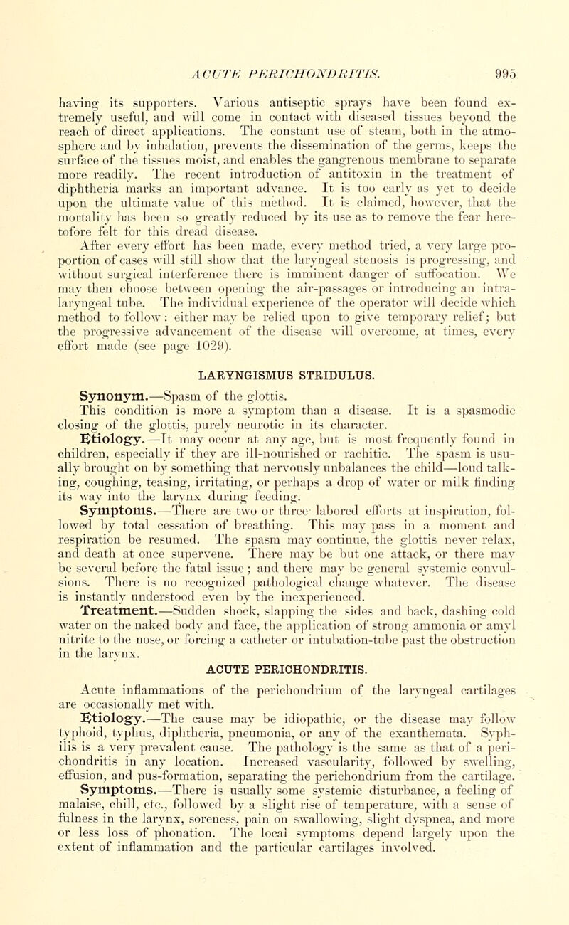 having its supporters. Various antiseptic sprays have been found ex- tremely useful, and will corue in contact with diseased tissues beyond the reach of direct applications. The constant use of steam, both in the atmo- sphere and by inhalation, prevents the dissemination of the germs, keeps the surface of the tissues moist, and enables the gangrenous membrane to separate more readily. The recent introduction of antitoxin in the treatment of diphtheria marks an important advance. It is too early as yet to decide upon the ultimate value of this method. It is claimed, however, that the mortality has been so greatly reduced by its use as to remove the fear here- tofore felt for this dread disease. After every effort has been made, every method tried, a very large pro- portion of cases will still show that the laryngeal stenosis is progressing, and without surgical interference there is imminent danger of suffocation. We may then choose between opening the air-passages or introducing an intra- laryngeal tube. The individual experience of the operator will decide which method to follow : either may be relied upon to give temporary relief; but the progressive advancement of the disease will overcome, at times, every effort made (see page 1029). LARYNGISMUS STRIDULUS. Synonym.—Spasm of the glottis. This condition is more a symptom than a disease. It is a spasmodic closing of the glottis, purely neurotic in its character. Etiology.—It may occur at any age, but is most frequently found in children, especially if they are ill-nourished or rachitic. The spasm is usu- ally brought on by something that nervously unbalances the child—loud talk- ing, coughing, teasing, irritating, or perhaps a drop of water or milk finding its way into the larynx during feeding. Symptoms.—There are two or three- labored efforts at inspiration, fol- lowed by total cessation of breathing. This may pass in a moment and respiration be resumed. The spasm may continue, the glottis never relax, and death at once supervene. There may be but one attack, or there may be several before the fatal issue; and there may be general systemic convul- sions. There is no recognized pathological change whatever. The disease is instantly understood even by the inexperienced. Treatment.—Sudden shock, slapping the sides and back, dashing cold water on the naked body and face, the application of strong ammonia or amyl nitrite to the nose, or forcing a catheter or intubation-tube past the obstruction in the larynx. ACUTE PERICHONDRITIS. Acute inflammations of the perichondrium of the laryngeal cartilages are occasionally met with. Etiology.—The cause may be idiopathic, or the disease may follow typhoid, typhus, diphtheria, pneumonia, or any of the exanthemata. Syph- ilis is a very prevalent cause. The pathology is the same as that of a peri- chondritis in any location. Increased vascularity, followed by swelling, effusion, and pus-formation, separating the perichondrium from the cartilage. Symptoms.—There is usually some systemic disturbance, a feeling of malaise, chill, etc., followed by a slight rise of temperature, with a sense of fulness in the larynx, soreness, pain on swallowing, slight dyspnea, and more or less loss of phonation. The local symptoms depend largely upon the extent of inflammation and the particular cartilages involved.