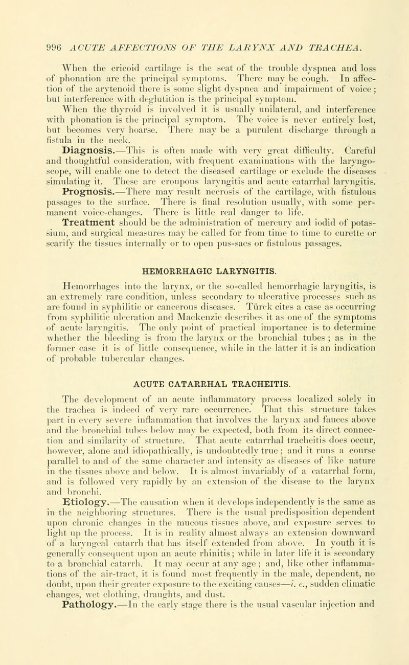 When the cricoid cartilage is the seat of the trouble dyspnea and loss of phonation are the principal symptoms. There may be cough. In affec- tion of the arytenoid there is some slight dyspnea and impairment of voice; but interference with deglutition is the principal symptom. When the thyroid is involved it is usually unilateral, and interference with phonation is the principal symptom. The voice is never entirely lost, but becomes very hoarse. There may be a purulent discharge through a fistula in the neck. Diagnosis.—This is often made with very great difficulty. Careful and thoughtful consideration, with frequent examinations with the laryngo- scope, will enable one to detect the diseased cartilage or exclude the diseases simulating it. These are croupous laryngitis and acute catarrhal laryngitis. Prognosis.—There may result necrosis of the cartilage, with fistulous passages to the surface. There is final resolution usually, with some per- manent voice-changes. There is little real danger to life. Treatment should be the administration of mercury and iodid of potas- sium, and surgical measures may be called for from time to time to curette or scarify the tissues internally or to open pus-sacs or fistulous passages. HEMORRHAGIC LARYNGITIS. Hemorrhages into the larynx, or the so-called hemorrhagic laryngitis, is an extremely rare condition, unless secondary to ulcerative processes such as are found in syphilitic or cancerous diseases. Tiirck cites a case as occurring from syphilitic ulceration and Mackenzie describes it as one of the symptoms of acute laryngitis. The only point of practical importance is to determine whether the bleeding is from the larynx or the bronchial tubes ; as in the former case it is of little consequence, while in the latter it is an indication of probable tubercular changes. ACUTE CATARRHAL TRACHEITIS. The development of an acute inflammatory process localized solely in the trachea is indeed of very rare occurrence. That this structure takes part in every severe inflammation that involves the larynx and fauces above and the bronchial tubes below may be expected, both from its direct connec- tion and similarity of structure. That acute catarrhal tracheitis does occur, however, alone and idiopathically, is undoubtedly true ; and it runs a coiu'se parallel to and of the same character and intensity as diseases of like nature in the tissues above and below. It is almost invariably of a catarrhal form, and is followed very rapidly by an extension of the disease to the larynx and bronchi. IJtiology.—The causation when it develops independently is the same as in tlic neighboring structures. There is the usual predisposition dependent upon chronic changes in the mucous tissues above, and exposure serves to light ii|) the process. It is in reality almost always an extension downward of a laryngeal catarrh that has itself extended from above. In youth it is generally consequent upon an acute rhinitis; while in later life it is secondary to a bronchial catarrh. It may occur at any age; and, like other inflamma- tions of the air-tract, it is found most frequently in the male, dependent, no doubt, upon their greater exposure to the exciting causes—i. c, sudden climatic change-, wet clothing, draughts, and dust. Pathology.—In the early stage there is the usual vascular injection and