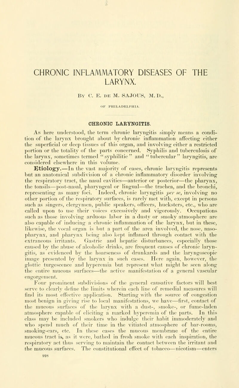 CHRONIC INFLAMMATORY DISEASES OF THE LARYNX. By C. E. de M. SAJOUS, M. I>., OF PHILADELPHIA. CHRONIC LARYNGITIS. As here understood, the term chronic laryngitis simply means a condi- tion of the larynx brought about by chronic inflammation affecting either the superficial or deep tissues of this organ, and involving either a restricted portion or the totality of the parts concerned. Syphilis and tuberculosis of the larynx, sometimes termed  syphilitic  and  tubercular  laryngitis, are considered elsewhere in this volume. Etiology.—In the vast majority of cases, chronic laryngitis represents but an anatomical subdivision of a chronic inflammatory disorder involving the respiratory tract, the nasal cavities—anterior or posterior—the pharynx, the tonsils—post-nasal, pharyngeal or lingual—the trachea, and the bronchi, representing as many foci. Indeed, chronic laryngitis jicr ne, involving no other portion of the respiratory surfaces, is rarely met with, except in persons such as singers, clergymen, public speakers, officers, hucksters, etc., who are called upon to use their voices excessively and vigorously. Occupations such as those involving arduous labor in a dusty or smoky atmosphere arc also capable of inducing a chronic inflammation of the larynx, but in these, likewise, the vocal organ is but a part of the area involved, the nose, naso- pharynx, and pharynx being also kept inflamed through contact with the extraneous irritants. Gastric and hepatic disturbances, especially those caused by the abuse of alcoholic drinks, are frequent causes of chronic laryn- gitis, as evidenced by the hoarseness of drunkards and the laryngoscopic image presented by the larynx in such cases. Here again, however, the glottic turgescence and hyperemia but represent what might be seen along the entire mucous surfaces—the active manifestation of a general vascular engorgement. Four prominent subdivisions of the general causative factors will best serve to clearly define the limits wherein each line of remedial measures will find its most effective application. Starting with the source of congestion most benign in giving rise to local manifestations, we have—first, contact of the mucous surfaces of the larynx with a dust-, smoke-, or fume-laden atmosphere capable of eliciting a marked hyperemia of the parts. In this class may be included smokers who indulge their habit immoderately and who spend much of their time in the vitiated atmosphere of bar-rooms, smoking-cars, etc. In these cases the mucous membrane of the entire mucous tract is, as it were, bathed in fresh smoke with each inspiration, the respiratory act thus serving to maintain the contact between the irritant and the mucous surfaces. The constitutional effect of tobacco—nicotism—enters