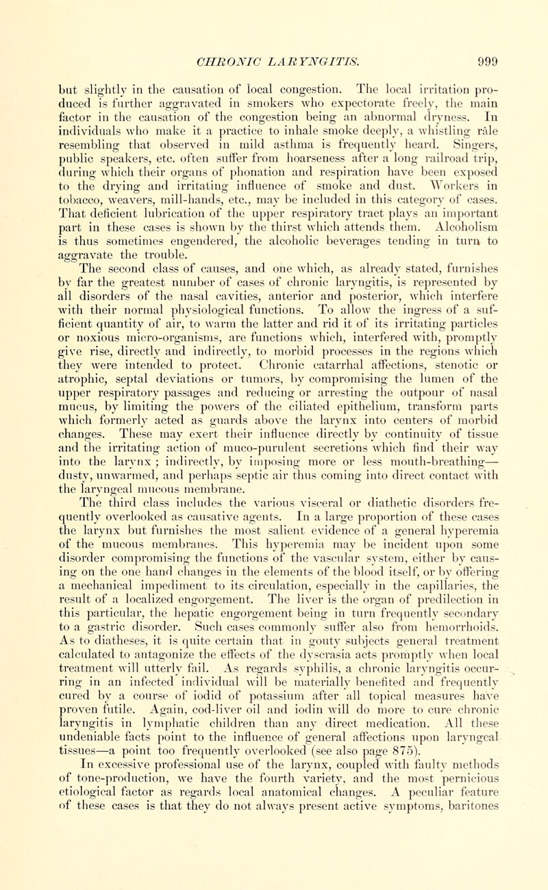 but slightly in the causation of local congestion. The local irritation pro- duced is further aggravated in smokers who expectorate freely, the main factor in the causation of the congestion being an abnormal dryness. In individuals who make it a practice to inhale smoke deeply, a whistling rale resembling that observed in mild asthma is frequently heard. Singers, public speakers, etc. often suffer from hoarseness after a long railroad trip, during which their organs of phonation and respiration have been exposed to the drying and irritating influence of smoke and dust. Workers in tobacco, weavers, mill-hands, etc., may be included in this category of cases. That deficient lubrication of the upper respiratory tract plays an important part in these cases is shown by the thirst which attends them. Alcoholism is thus sometimes engendered, the alcoholic beverages tending in turn to aggravate the trouble. The second class of causes, and one which, as already stated, furnishes by far the greatest number of cases of chronic laryngitis, is represented by all disorders of the nasal cavities, anterior and posterior, which interfere with their normal physiological functions. To allow the ingress of a suf- ficient quantity of air, to warm the latter and rid it of its irritating particles or noxious micro-organisms, are functions which, interfered with, promptly give rise, directly and indirectly, to morbid processes in the regions which they were intended to protect. Chronic catarrhal affections, stenotic or atrophic, septal deviations or tumors, by compromising the lumen of the upper respiratory passages and reducing or arresting the outpour of nasal mucus, by limiting the powers of the ciliated epithelium, transform parts which formerly acted as guards above the larynx into centers of morbid changes. These may exert their influence directly by continuity of tissue and the irritating action of muco-purulent secretions which find their way into the larynx ; indirectly, by imposing more or less mouth-breathing— dusty, unwarmed, and perhaps septic air thus coming into direct contact with the laryngeal mucous membrane. The third class includes the various visceral or diathetic disorders fre- quently overlooked as causative agents. In a large proportion of these cases the larynx but furnishes the most salient evidence of a general hyperemia of the mucous membranes. This hyperemia may be incident upon some disorder compromising the functions of the vascular system, either by caus- ing on the one hand changes in the elements of the blood itself, or by offering a mechanical impediment to its circulation, especially in the capillaries, the result of a localized engorgement. The liver is the organ of predilection in this particular, the hepatic engorgement being in turn frequently secondary to a gastric disorder. Such cases commonly suffer also from hemorrhoids. As to diatheses, it is quite certain that in gouty subjects general treatment calculated to antagonize the effects of the dysci'asia acts promptly when local treatment will utterly fail. As regards syphilis, a chronic laryngitis occur- ring in an infected individual will be materially benefited and frequently cured by a course of iodid of potassium after all topical measures have proven futile. Again, coddiver oil and iodin will do more to cure chronic laryngitis in lymphatic children than any direct medication. All these undeniable facts point to the influence of general affections upon laryngeal tissues—a point too frequently overlooked (see also page 875). In excessive professional use of the larynx, coupled with faulty methods of tone-pi'oduction, we have the fourth variety, and the most pernicious etiological factor as regards local anatomical changes. A peculiar feature of these cases is that they do not always present active symptoms, baritones