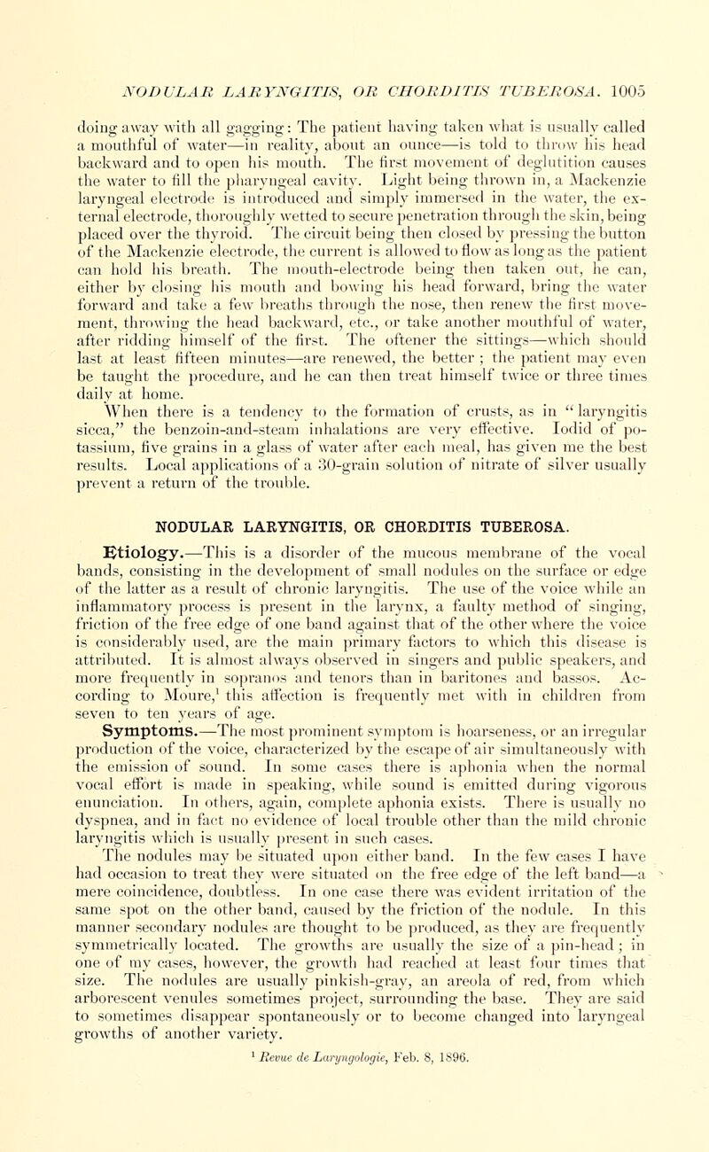 doing away with all gagging: The patient having taken what is usually called a mouthful of water—in reality, about an ounce—is told to throw his head backward and to open his mouth. The first movement of deglutition causes the water to fill the pharyngeal cavity. Light being thrown in, a Mackenzie laryngeal electrode is introduced and simply immersed in the water, the ex- ternal electrode, thoroughly wetted to secure penetration through the skin, being placed over the thyroid. The circuit being then closed by pressing the button of the Mackenzie electrode, the current is allowed to flow as long as the patient can hold his breath. The mouth-electrode being then taken out, he can, either by closing his mouth and bowing his head forward, bring the water forward and take a few breaths through the nose, then renew the first move- ment, throwing the head backward, etc., or take another mouthful of water, after ridding himself of the first. The oftener the sittings—which should last at least fifteen minutes—are renewed, the better ; the patient may even be taught the procedure, and he can then treat himself twice or three times daily at home. When there is a tendency to the formation of crusts, as in  laryngitis sicca, the benzoin-and-steam inhalations are very effective. Iodid of po- tassium, five grains in a glass of water after each meal, has given me the best results. Local applications of a 30-grain solution of nitrate of silver usually prevent a return of the trouble. NODULAR LARYNGITIS, OR CHORDITIS TUBEROSA. Etiology.—This is a disorder of the mucous membrane of the vocal bands, consisting in the development of small nodules on the surface or edge of the latter as a result of chronic laryngitis. The use of the voice while an inflammatory process is present in the larynx, a faulty method of singing, friction of the free edge of one band against that of the other where the voice is considerably used, are the main primary factors to which this disease is attributed. It is almost always observed in singers and public speakers, and more frequently in sopranos and tenors than in baritones and bassos. Ac- cording to Moure,1 this affection is frequently met with in children from seven to ten years of age. Symptoms.—The most prominent symptom is hoarseness, or an irregular production of the voice, characterized by the escape of air simultaneously with the emission of sound. In some cases there is aphonia when the normal vocal effort is made in speaking, while sound is emitted during vigorous enunciation. In others, again, complete aphonia exists. There is usually no dyspnea, and in fact no evidence of local trouble other than the mild chronic laryngitis which is usually present in such eases. The nodules may be situated upon either band. In the few cases I have had occasion to treat they were situated on the free edge of the left band—a mere coincidence, doubtless. In one case there was evident irritation of the same spot on the other band, caused by the friction of the nodule. In this manner secondary nodules are thought to be produced, as they are frequently symmetrically located. The growths are usually the size of a pin-head; in one of my cases, however, the growth had reached at least four times that size. The nodules are usually pinkish-gray, an areola of red, from which arborescent venules sometimes project, surrounding the base. They are said to sometimes disappear spontaneously or to become changed into laryngeal growths of another variety. 1 Revue de Laryngologie, Feb. 8, 1S96.