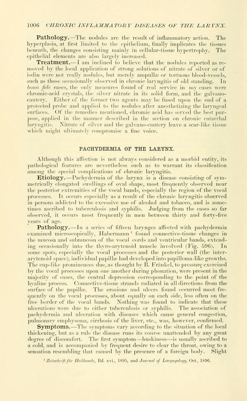 Pathology.—The nodules are the result of inflammatory action. The hyperplasia, at first limited to the epithelium, finally implicates the tissues beneath, the changes consisting mainly in cellular-tissue hypertrophy. The epithelial elements are also largely increased. Treatment.—I am inclined to believe that the nodules reported as re- moved by the local application of strong solutions of nitrate of silver or of iodin were not really nodules, but merely ampullae or tortuous blood-vessels, such as those occasionally observed in chronic laryngitis of old standing. In bona fide cases, the only measures found of real service in my cases were chromic-acid crystals, the silver nitrate in its solid form, and the galvano- cautery. Either of the former two agents may be fused upon the end of a protected probe and applied to the nodules after anesthetizing the laryngeal surfaces. Of the l'emedics mentioned, chromic acid has served the best pur- pose, applied in the manner described in the section on chronic catarrhal laryngitis. Nitrate of silver and the galvano-cautery leave a scar-like tissue which might ultimately compromise a fine voice. PACHYDERMIA OF THE LARYNX. Although this affection is not always considered as a morbid entity, its pathological features are nevertheless such as to warrant its classification among the special complications of chronic laryngitis. Etiology.—Pachydermia of the larynx is a disease consisting of sym- metrically elongated swellings of oval shape, most frequently observed near the posterior extremities of the vocal bands, especially the region of the vocal processes. It occurs especially as a result of the chronic laryngitis observed in persons addicted to the excessive use of alcohol and tobacco, and is some- times ascribed to tuberculosis and syphilis. Judging from the eases so far observed, it occurs most frequently in men between thirty and forty-five years of age. Pathology.—In a series of fifteen larvnges affected with pachydermia examined microscopically, Habermann ' found connective-tissue changes in the mucosa and submucosa of the vocal cords and ventricular bands, extend- ing occasionally into the thyro-arytenoid muscle involved (Fig. 596). In some spots, especially the vocal processes and the posterior wall (the inter- arytenoid space), individual papillae had developed into papilloma-like growths. The cup-like prominences due, as thought by B. Friinkel, to pressure, exercised by the vocal processes upon one another during phonation, were present in the majority of cases, the central depression corresponding to the point of the hyaline process. Connective-tissue strands radiated in all directions from the surface of the papilla?. The erosions and ulcers found occurred most fre- quently on the vocal processes, about equally on each side, less often on the free border of the vocal bands. Nothing was found to indicate that these ulcerations were due to either tuberculosis or syphilis. The association of pachydermia and ulceration with diseases which cause general congestion, pulmonary emphysema, cirrhosis of the liver, etc., vyas, however, confirmed. Symptoms.—The symptoms vary according to the situation of the local thickening, but as a rule the disease runs its course unattended by any great degree of discomfort. The first symptom—huskiness—is usually ascribed to a cold, and is accompanied by frequent desire to clear the throat, owing to a sensation resembling that caused by the presence of a foreign body. Slight 1 Zei1xckri.fifur Heilhmde, Bd. xvi., 1895, and Journal of Laryngology, Oct., 1896.