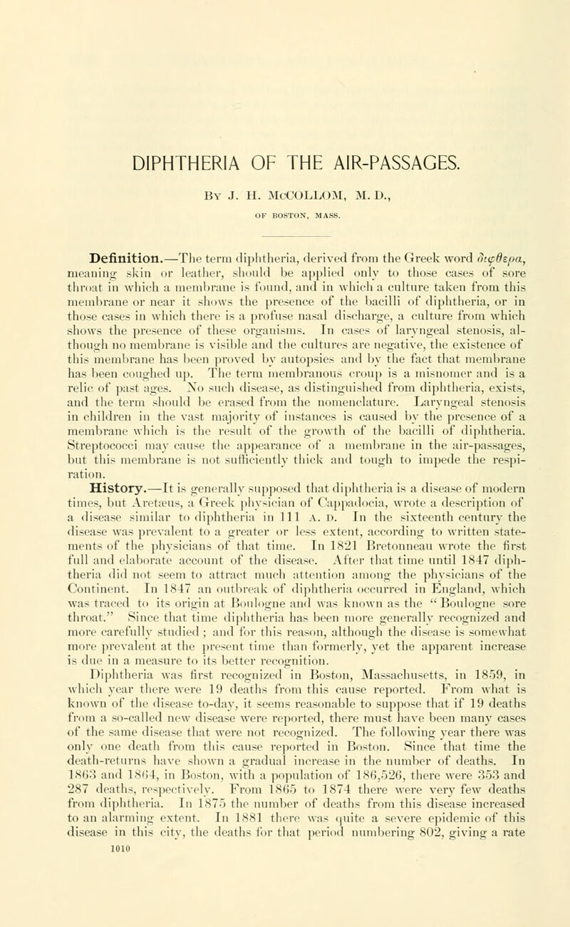 DIPHTHERIA OF THE AIR-PASSAGES. By J. H. McCOLLOM, M. D., OF BOSTON, MASS. Definition.—The term diphtheria, derived from the Greek word SupOepa, meaning skin or leather, should be applied only to tho.se cases of sore throat in which a membrane is found, and in which a culture taken from this membrane or near it shows the presence of the bacilli of diphtheria, or in those cases in which there is a profuse nasal discharge, a culture from which shows the presence of these organisms. In cases of laryngeal stenosis, al- though no membrane is visible and the cultures are negative, the existence of this membrane has been proved by autopsies and by the fact that membrane has been coughed up. The term membranous croup is a misnomer and is a relic of past ages. Xo such disease, as distinguished from diphtheria, exists, and the term should be erased from the nomenclature. Laryngeal stenosis in children in the vast majority of instances is caused by the presence of a membrane which is the result of the growth of the bacilli of diphtheria. Streptococci may cause the appearance of a membrane in the air-passages, but this membrane is not sufficiently thick and tough to impede the respi- ration. History.—It is generally supposed that diphtheria is a disease of modern times, but Aretaeus, a Greek physician of Cappadocia, wrote a description of a disease similar to diphtheria in 111 A. r>. In the sixteenth century the disease was prevalent to a greater or less extent, according to written state- ments of the physicians of that time. In 1821 Bretonneau wrote the first full and elaborate account of the disease. After that time until 1847 diph- theria did not seem to attract much attention among the physicians of the Continent. In 1847 an outbreak of diphtheria occurred in England, which was traced to its origin at Boulogne and was known as the Boulogne sore throat. Since that time diphtheria has been more generally recognized and more carefully studied ; and for this reason, although the disease is somewhat more prevalent at the present time than formerly, yet the apparent increase is due in a measure to its better recognition. Diphtheria was first recognized in Boston, Massachusetts, in 1859, in which year there were 19 deaths from this cause reported. From what is known of the disease to-day, it seems reasonable to suppose that if 19 deaths from a so-called new disease were reported, there must have been many cases of the same disease that were not recognized. The following year there was only one death from this cause reported in Boston. Since that time the death-returns have shown a gradual increase in the number of deaths. In 1863 and 1864, in Boston, with a population of 186,526, there were 353 and 287 deaths, respectively. From 1865 to 1874 there were very few deaths from diphtheria. In 1875 the number of deaths from this disease increased to an alarming extent. In 1881 there was quite a severe epidemic of this disease in this city, the deaths for that period numbering 802, giving a rate