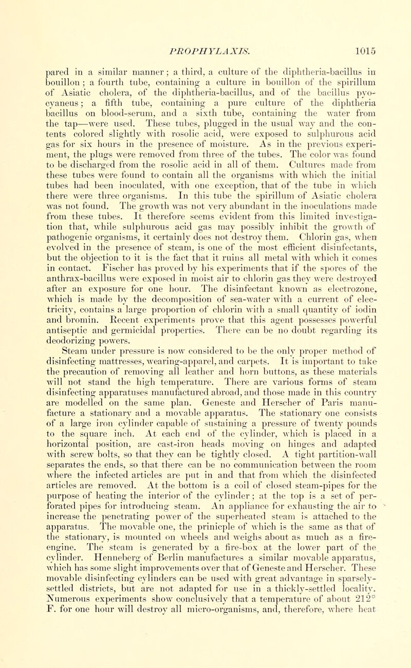 pared in a similar manner; a third, a culture of the diphtheria-bacillus in bouillon ; a fourth tube, containing a culture in bouillon of the spirillum of Asiatic cholera, of the diphtheria-bacillus, and of the bacillus pyo- cyaneus; a fifth tube, containing a pure culture of the diphtheria bacillus on blood-serum, and a sixth tube, containing the water from the tap—were used. These tubes, plugged in the usual way and the con- tents colored slightly with rosolic acid, were exposed to sulphurous acid gas for six hours in the presence of moisture. As in the previous experi- ment, the plugs were removed from three of the tubes. The color was found to be discharged from the rosolic acid in all of them. Cultures made from these tubes were found to contain all the organisms with which the initial tubes had been inoculated, with one exception, that of the tube in which there were three organisms. In this tube the spirillum of Asiatic cholera was not found. The growth was not very abundant in the inoculations made from these tubes. It therefore seems evident from this limited investiga- tion that, while sulphurous acid gas may possibly inhibit the growth of pathogenic organisms, it certainly does not destroy them. Chlorin gas, when evolved in the presence of steam, is one of the most efficient disinfectants, but the objection to it is the fact that it ruins all metal with which it comes in contact. Fischer has proved by his experiments that if the spores of the anthrax-bacillus were exposed in moist air to chlorin gas they were destroyed after an exposure for one hour. The disinfectant known as electrozone, which is made by the decomposition of sea-water with a current of elec- tricity, contains a large proportion of chlorin with a small quantity of iodin and bromin. Recent experiments prove that this agent possesses powerful antiseptic and germicidal properties. There can be no doubt regarding its deodorizing powers. Steam under pressure is now considered to be the only proper method of disinfecting mattresses, wearing-apparel, and carpets. It is important to take the precaution of removing all leather and horn buttons, as these materials will not stand the high temperature. There are various forms of steam disinfecting apparatuses manufactured abroad, and those made in this country are modelled on the same plan. Geneste and Herscher of Paris manu- facture a stationary and a movable apparatus. The stationary one consists of a large iron cylinder capable of sustaining a pressure of twenty pounds to the square inch. At each end of the cylinder, which is placed in a horizontal position, are cast-iron heads moving on hinges and adapted with screw bolts, so that they can be tightly closed. A tight partition-wall separates the ends, so that there can be no communication between the room where the infected articles are put in and that from which the disinfected articles are removed. At the bottom is a coil of closed steam-pipes for the purpose of heating the interior of the cylinder; at the top is a set of per- forated pipes for introducing steam. An appliance for exhausting the air to increase the penetrating power of the superheated steam is attached to the apparatus. The movable one, the prinicple of which is the same as that of the stationary, is mounted on wheels and weighs about as much as a fire- engine. The steam is generated by a fire-box at the lower part of the cylinder. Henneberg of Berlin manufactures a similar movable apparatus, which has some slight improvements over that of Geneste and Herscher. These movable disinfecting cylinders can be used with great advantage in sparsely- settled districts, but are not adapted for use in a thickly-settled locality. Numerous experiments show conclusively that a temperature of about 212° F. for one hour will destroy all micro-organisms, and, therefore, where heat