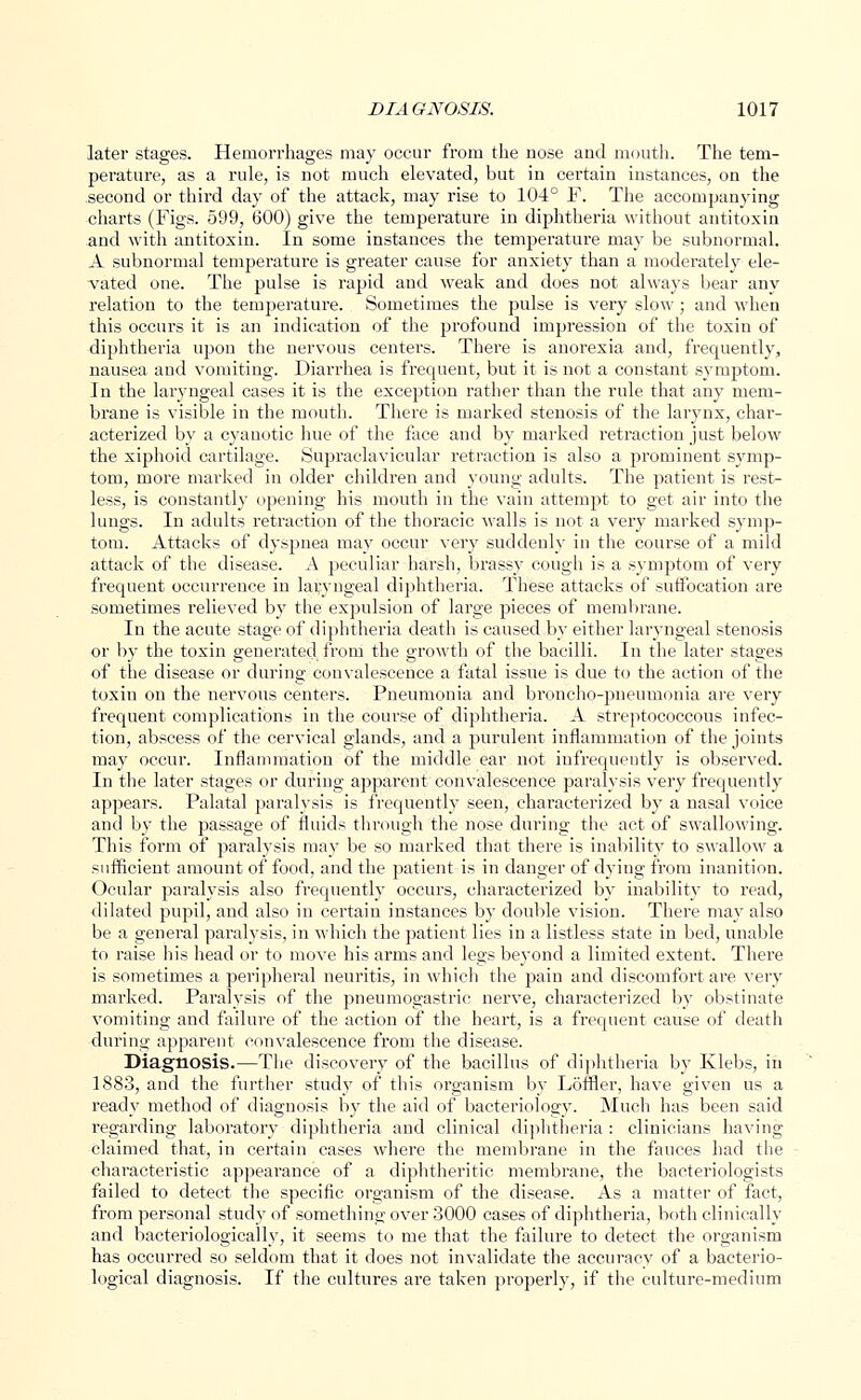 later stages. Hemorrhages may occur from the nose and mouth. The tem- perature, as a rule, is not much elevated, but in certain instances, on the second or third da}- of the attack, may rise to 104° F. The accompanying charts (Figs. 599, 600) give the temperature in diphtheria without antitoxin and with antitoxin. In some instances the temperature may be subnormal. A subnormal temperature is greater cause for anxiety than a moderately ele- vated one. The pulse is rapid and weak and does not always bear any relation to the temperature. Sometimes the pulse is very slow ; and when this occurs it is an indication of the profound impression of the toxin of diphtheria upon the nervous centers. There is anorexia and, frequently, nausea and vomiting. Diarrhea is frequent, but it is not a constant symptom. In the laryngeal cases it is the exception rather than the rule that any mem- brane is visible in the mouth. There is marked stenosis of the larynx, char- acterized by a cyanotic hue of the face and by marked retraction just below the xiphoid cartilage. Supraclavicular retraction is also a prominent symp- tom, more marked in older children and young adults. The patient is rest- less, is constantly opening his mouth in the vain attempt to get air into the lungs. In adults retraction of the thoracic walls is not a very marked symp- tom. Attacks of dyspnea may occur very suddenly in the course of a mild attack of the disease. A peculiar harsh, brassy cough is a symptom of very frequent occurrence in laryngeal diphtheria. These attacks of suffocation are sometimes relieved by the expulsion of large pieces of membrane. In the acute stage of diphtheria death is caused by either laryngeal stenosis or by the toxin generated from the growth of the bacilli. In the later stages of the disease or during convalescence a fatal issue is due to the action of the toxin on the nervous centers. Pneumonia and broncho-pneumonia are very frequent complications in the course of diphtheria. A streptococcous infec- tion, abscess of the cervical glands, and a purulent inflammation of the joints may occur. Inflammation of the middle ear not infrequently is observed. In the later stages or during apparent convalescence paralysis very frequently appears. Palatal paralysis is frequently seen, characterized by a nasal voice and by the passage of fluids through the nose during the act of swallowing. This form of paralysis may be so marked that there is inability to swallow a sufficient amount of food, and the patient is in danger of dying from inanition. Ocular paralysis also frequently occurs, characterized by inability to read, dilated pupil, and also in certain instances by double vision. There may also be a general paralysis, in which the patient lies in a listless state in bed, unable to raise his head or to move his arms and legs beyond a limited extent. There is sometimes a peripheral neuritis, in which the pain and discomfort are very marked. Paralysis of the pneumogastric nerve, characterized by obstinate vomiting and failure of the action of the heart, is a frequent cause of death during apparent convalescence from the disease. Diagnosis.—The discovery of the bacillus of diphtheria by Klebs, in 1883, and the further study of this organism by Loffler, have given us a ready method of diagnosis by the aid of bacteriology. Much has been said regarding laboratory diphtheria and clinical diphtheria : clinicians having claimed that, in certain cases where the membrane in the fauces had the characteristic appearance of a diphtheritic membrane, the bacteriologists failed to detect the specific organism of the disease. As a matter of fact, from personal study of something over 3000 cases of diphtheria, both clinically and bacteriologically, it seems to me that the failure to detect the organism has occurred so seldom that it does not invalidate the accuracy of a bacterio- logical diagnosis. If the cultures are taken properly, if the culture-medium