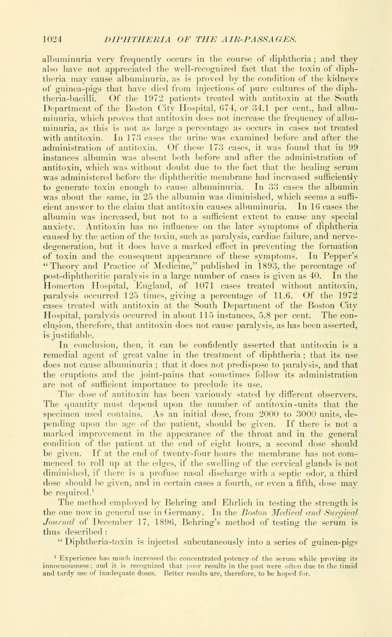 albuminuria very frequently occurs in the course of diphtheria ; and they also have not appreciated the well-recognized fact that the toxin of diph- theria may cause albuminuria, as is proved by the condition of the kidneys of guinea-pigs that have died from injections of pure cultures of the diph- theria-bacilli. Of the 1972 patients treated with antitoxin at the Smith Department of the Boston City Hospital, <>7 4. or 34.1 per cent., had albu- minuria, which proves that antitoxin dues not increase the frequency of albu- minuria, as this is not as large a percentage as occurs in cases not treated with antitoxin. In 173 cases the urine was examined before and after the administration of antitoxin. Of these 173 cases, it was found that in 99 instances albumin was absent both before and after the administration of antitoxin, which was without doubt due to the fact that the healing serum was administered before the diphtheritic membrane had increased sufficiently to generate toxin enough to cause albuminuria. In 33 cases the albumin was about the same, in 25 the albumin was diminished, which seems a suffi- cient answer to the claim that antitoxin causes albuminuria. In 16 cases the albumin was increased, but not to a sufficient extent to cause any special anxiety. Antitoxin lias no influence on the later symptoms of diphtheria caused by the action of the toxin, such as paralysis, cardiac failure, and nerve- degeneration, but it does have a marked effect in preventing the formation of toxin and the consequent appearance of these symptoms. In Pepper's Theory and Practice of Medicine, published in 1893, the percentage of post-diphtheritic paralysis in a large number of cases is given as 40. In the Homerton Hospital, England, of 1071 cases treated without antitoxin, paralysis occurred 125 times, giving a percentage of 11.6. Of the 1972 cases treated with antitoxin at the South Department of the Boston City Hospital, paralysis occurred in about 115 instances, 5.8 per cent. The con- clusion, therefore, that antitoxin does not cause paralysis, as has been asserted, is justifiable. In conclusion, then, it can be confidently asserted that antitoxin is a remedial agent of great value in the treatment of diphtheria ; that its use does not cause albuminuria ; that it does not predispose to paralysis, and that the eruptions and the joint-pains that sometimes follow its administration are not of sufficient importance to preclude its use. The dose of antitoxin has been variously stated by different observers. The quantity must depend upon the number of antitoxin-units that the specimen used contains. As an initial dose, from 2000 to 3000 units, de- pending upon the age of the patient, should be given. If there is not a marked improvement in the appearance of the throat and in the general condition of the patient at the end of eight hours, a second dose should be given. If at the end of twenty-four hours the membrane has not com- menced to roll up at the edges, if the swelling of the cervical glands is not diminished, if there is a profuse nasal discharge with a septic odor, a third dose should lie given, and in certain cases a fourth, or even a fifth, dose may be required.1 The method employed by Behring and Ehrlieh in testing the strength is the one now in general use in Germany. In the Boston Medical mid Surgical Journal of December 17, 1896, Behring's method of testing the serum is thus described : Diphtheria-toxin is injected subcutaneously into a series of guinea-pigs 1 Experience has much increased the concentrated potency of the serum while proving its innocuousness; and it is recognized that poor results in the past were often due to the timid and tardy use of inadequate doses. Better results are, therefore, to be hoped for.