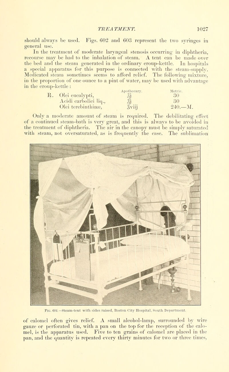 should always be used. Figs. 602 and 603 represent the two syringes in general use. In the treatment of moderate laryngeal stenosis occurring in diphtheria, recourse may be had to the inhalation of steam. A tent can be made over the bed and the steam generated in the ordinary croup-kettle. In hospitals a special apparatus for this purpose is connected with the steam-supply. Medicated steam sometimes seems to afford relief. The following mixture, in the proportion of one ounce to a pint of water, may be used with advantage in the croup-kettle : Apothecary. Metric. 1^.'. Olei eucalypti, sj 30 A<idi carbolici liq., Sj 30 Olei terebinthiuse, oviij 240.—M. Only a moderate amount of steam is required. The debilitating effect of a continued steam-bath is very great, and this is always to be avoided in the treatment of diphtheria. The air in the canopy must be simply saturated with steam, not oversaturated, as is frequently the case. The sublimation Fig. 604.—Steam-tent with sides raised, Boston City Hospital, South Department. of calomel often gives relief. A small alcohol-lamp, surrounded by wire gauze or perforated tin, with a pan on the top for the reception of the calo- mel, is the apparatus used. Five to ten grains of calomel are placed in the pan, and the quantity is repeated every thirty minutes for two or three times,