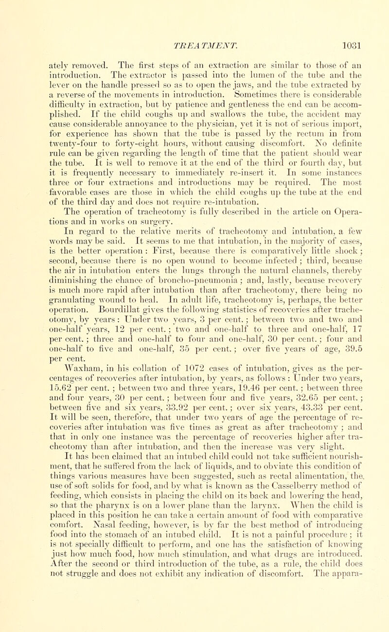 ately removed. The first steps of an extraction are similar to those of an introduction. The extractor is passed into the lumen of the tube and the lever on the handle pressed so as to open the jaws, and the tube extracted by a reverse of the movements in introduction. Sometimes there is considerable difficulty in extraction, but by patience and gentleness the end can be accom- plished. If the child coughs up and swallows the tube, the accident may cause considerable annoyance to the physician, yet it is not of serious import, for experience has shown that the tube is passed by the rectum in from twenty-four to forty-eight hours, without causing discomfort. No definite rule can be given regarding the length of time that the patient should wear the tube. It is well to remove it at the end of the third or fourth day, but it is frequently necessary to immediately re-insert it. In some instances three or four extractions and introductions may be requh*ed. The most favorable cases are those in which the child coughs up the tube at the end of the third day and does not require re-intubation. The operation of tracheotomy is fully described in the article on Opera- tions and in works on surgery. In regard to the relative merits of tracheotomy and intubation, a few words may be said. It seems to me that intubation, in the majority of cases, is the better operation : First, because there is comparatively little shock; second, because there is no open wound to become infected ; third, because the air in intubation enters the lungs through the natural channels, thereby diminishing the chance of broncho-pneumonia; and, lastly, because recovery is much more rapid after intubation than after tracheotomy, there being no granulating wound to heal. In adult life, tracheotomy is, perhaps, the better operation. Bourdillat gives the following statistics of recoveries after trache- otomy, by years: Under two years, 3 per cent.; between two and two and one-half years, 12 per cent.; two and one-half to three and one-half, 17 per cent.; three and one-half to four and one-half, 30 per cent.; four and one-half to five and one-half, 35 per cent.; over five years of age, 39.5 per cent, Waxham, in his collation of 1072 cases of intubation, gives as the per- centages of recoveries after intubation, by years, as follows : Under two years, 15.62 per cent. ; between two and three years, 19.46 per cent, ; between three and four years, 30 per cent.; between four and five years, 32.65 per cent,; between five and six years, 33.92 per cent.; over six years, 43.33 per cent. It will be seen, therefore, that under two years of age the percentage of re- coveries after intubation was five times as great as after tracheotomy ; and that in only one instance was the percentage of recoveries higher after tra- cheotomy than after intubation, and then the increase was very slight. It has been claimed that an intubed child could not take sufficient nourish- ment, that he suffered from the lack of liquids, and to obviate this condition of things various measures have been suggested, such as rectal alimentation, the. use of soft solids for food, and by what is known as the Casselberry method of feeding, which consists in placing the child on its back and lowering the head, so that the pharynx is on a lower plane than the larynx. When the child is placed in this position he can take a certain amount of food with comparative comfort. Nasal feeding, however, is by far the best method of introducing food into the stomach of an intubed child. It is not a painful procedure ; it is not specially difficult to perform, and one lias the satisfaction of knowing just how much food, how much stimulation, and what drugs are introduced. After the second or third introduction of the tube, as a rule, the child does not struggle and does not exhibit any indication of discomfort. The appara-
