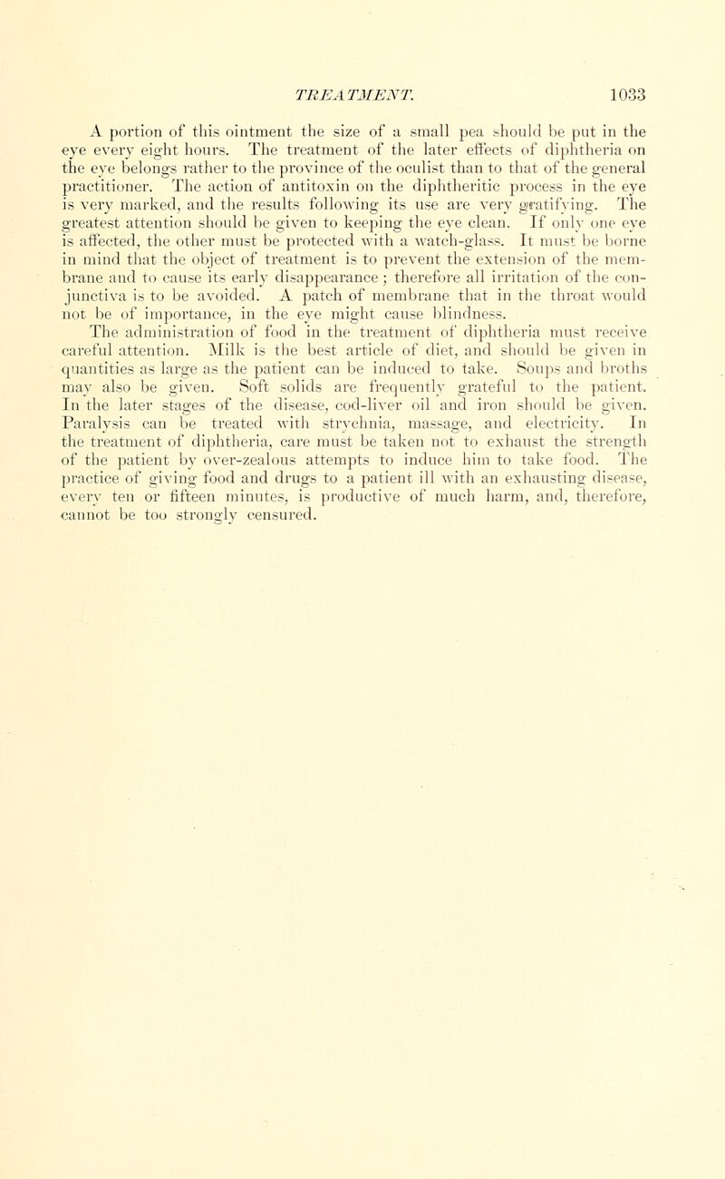 A portion of this ointment the size of a small pea should be put in the eye every eight hours. The treatment of the later effects of diphtheria on the eye belongs rather to the province of the oculist than to that of the general practitioner. The action of antitoxin on the diphtheritic process in the eye is very marked, and the results following its use are very gratifying. The greatest attention should be given to keeping the eye clean. If only one eye is affected, the other must be protected with a watch-glass. It must be borne in mind that the object of treatment is to prevent the extension of the mem- brane and to cause its early disappearance ; therefore all irritation of the con- junctiva is to be avoided. A patch of membrane that in the throat would not be of importance, in the eye might cause blindness. The administration of food in the treatment of diphtheria must receive careful attention. Milk is the best article of diet, and should be given in quantities as large as the patient can be induced to take. Soups and broths may also be given. Soft solids are frequently grateful to the patient. In the later stages of the disease, cod-liver oil and iron should be given. Paralysis can be treated with strychnia, massage, and electricity. In the treatment of diphtheria, care must be taken not to exhaust the strength of the patient by over-zealous attempts to induce him to take food. The practice of giving food and drugs to a patient ill with an exhausting disease, every ten or fifteen minutes, is productive of much harm, and, therefore, cannot be too strongly censured.