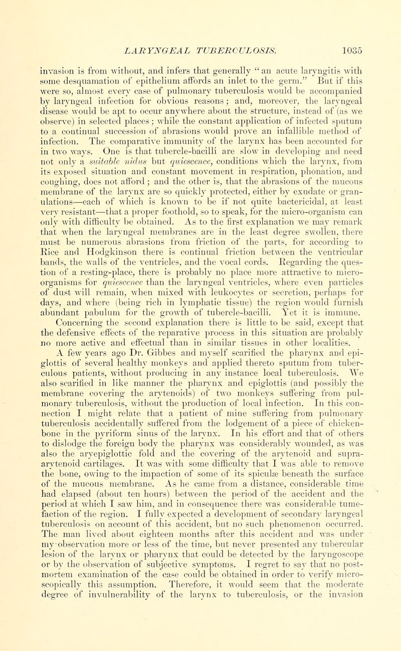 invasion is from without, and infers that generally  an acute laryngitis with some desquamation of epithelium affords an inlet to the germ. But if this were so, almost every case of pulmonary tuberculosis would be accompanied by laryngeal infection for obvious reasons; and, moreover, the laryngeal disease would be apt to occur anywhere about the structure, instead of (as we observe) in selected places; while the constant application of infected sputum to a coutinual succession of abrasions would prove an infallible method of infection. The comparative immunity of the larynx has been accounted for in two ways. One is that tubercle-bacilli are slow in developing and need not only a suitable nidus but quiescence, conditions which the larynx, from its exposed situation and constant movement in respiration, phonation, and coughing, does not afford; and the other is, that the abrasions of the mucous membrane of the larynx are so quickly protected, either by exudate or gran- ulations—each of which is known to be if not quite bactericidal, at least very resistant—that a proper foothold, so to speak, for the micro-organism can only with difficulty be obtained. As to the first explanation we may remark that when the laryngeal membranes are in the least degree swollen, there must be numerous abrasions from friction of the parts, for according to Rice and Hodgkinson there is continual friction between the ventricular bands, the walls of the ventricles, and the vocal cords. Regarding the ques- tion of- a resting-place, there is probably no place more attractive to micro- organisms for quiescence than the laryngeal ventricles, where even particles of dust will remain, when mixed with leukocytes or secretion, perhaps for days, and where (being rich in lymphatic tissue) the region would furnish abundant pabulum for the growth of tubercle-bacilli. Yet it is immune. Concerning the second explanation there is little to be said, except that the defensive effects of the reparative process in this situation are probably no more active and effectual than in similar tissues in other localities. A few years ago Dr. Gibbes and myself scarified the pharynx and epi- glottis of several healthy monkeys and applied thereto sputum from tuber- culous patients, without producing in any instance local tuberculosis. We also scarified in like manner the pharynx and epiglottis (and possibly the membrane covering the arytenoids) of two monkeys suffering from pul- monary tuberculosis, without the production of local infection. In this con- nection I might relate that a patient of mine suffering from pulmonary tuberculosis accidentally suffered from the lodgement of a piece of chicken- bone in the pyriform sinus of the larynx. In his effort and that of others to dislodge the foreign body the pharynx was considerably wounded, as was also the aryepiglottic fold and the covering of the arytenoid and supra- arytenoid cartilages. It was with some difficulty that I was able to remove the bone, owing to the impaction of some of its spicule beneath the surface of the, mucous membrane. As he came from a distance, considerable time had elapsed (about ten hours) between the period of the accident and the period at which I saw him, and in consequence there was considerable tume- faction of the region. I fully expected a development of secondary laryngeal tuberculosis on account of this accident, but no such phenomenon occurred. The man lived about eighteen months after this accident and was under my-observation more or less of the time, but never presented any tubercular lesion of the larynx or pharynx that could be detected by the laryngoscope or by the observation of subjective symptoms. I regret to say that no post- mortem examination of the case could be obtained in order to verify micro- scopically this assumption. Therefore, it would seem that the moderate degree of invulnerability of the larynx to tuberculosis, or the invasion