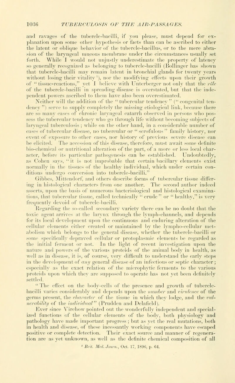 and ravages of the tubercle-bacilli, if you please, must depend for ex- planation upon some other hypothesis or facts than can be ascribed to either the latent or oblique behavior of the tubercle-bacillus, or to the mere abra- sion of the laryngeal mucous membrane under the circumstances usually set forth. While I would not unjustly underestimate the property of latency so generally recognized as belonging to tubercle-bacilli (Bollinger lias shown that tubercle-bacilli may remain latent in bronchial glands for twenty years without losing their vitalityx), nor the modifying effects upon their growth of tissue-reactions, yet 1 believe with CJnterberger not only that the rdle of the tubercle-bacilli in spreading disease is overstated, but that the inde- pendent powers ascribed to them have also been overestimated. Neither will the addition of the tubercular tendency  ( congenital ten- dency) serve to supply completely the missing etiological link, because there are so many cases of chronic laryngeal catarrh observed in persons who pos- sess t lie tubercular tendency who go through life without becoming subjects of laryngeal tuberculosis ; while on the other hand, in a considerable number of cases of tubercular disease, no tubercular or scrofulous family history, nor event of exposure to other cases, nor history of previous severe disease can be elicited. The accession of this disease, therefore, must await some definite bio-chemical or nutritional alteration of the part, of a more or less local char- acter, before its particular pathogenesis can be established. Undoubtedly, as Cohen says,  it is not improbable that certain bacillary elements exist normally in the tissues of the healthy individual, which under certain con- ditions undergo conversion into tubercle-bacilli. Gibbes, Mittendorf, and others describe forms of tubercular tissue differ- ing in histological characters from one another. The second author indeed asserts, upon the basis of numerous bacteriological and histological examina- tions, that tubercular tissue, called technically crude or  healthy, is very frequently devoid of tubercle-bacilli. Regarding the so-called secondary variety there can be no doubt that the toxic agent arrives at the larynx through the lymph-channels, and depends for its local development upon the continuous and enduring alteration of the cellular elements either created or maintained by the lympho-cellular met- abolism which belongs to the general disease, whether the tubercle-bacilli or some specifically depraved cellular or protoplasmic elements be regarded as the initial ferment or not. In the light of recent investigation upon the nature and powers of the various proteids of the animal body in health, as well as in disease, it is, of course, very difficult to understand the early steps in the development of any general disease of an infectious or septic character ; especially as the exact relation of the microphytic ferments to the various proteids upon which thev are supposed to operate has not yet been definitely settled.  The effect on the body-cells of the presence and growth of tubercle- bacilli varies considerably and depends upon the number and virulence of the germs present, the character of the tissue in which they lodge, and the vul- nerability of the individual (Prudden and Delafield). Ever since Virchow pointed out the wonderfully independent and special- ized functions of the cellular elements of the body, both phvsiology and pathology have made important progress ; but as yet the real mutations, both in health and disease, of these incessantly working components have escaped positive or complete detection. Their exact source and manner of rei;enera- iion are as yet unknown, as well as the definite chemical composition of all ' Brit. Med. Journ., Oct. 17, 1896, p. 64.