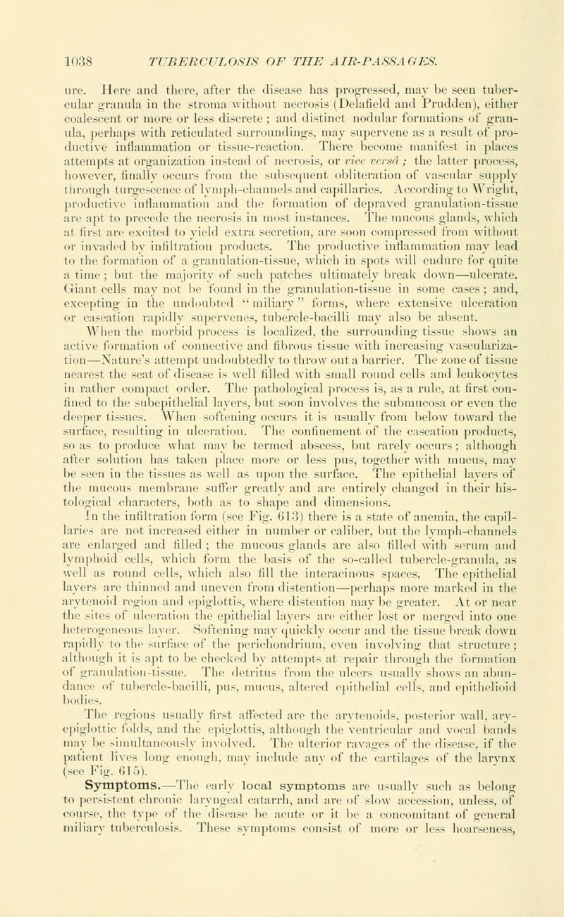 ure. Here and there, after the disease has progressed, may be seen tuber- cular granula in the stroma without necrosis (Delafield and Prudden), either coalescent or more or less discrete ; and distinct nodular formations of gran- ula, perhaps with reticulated surroundings, may supervene as a result of pro- ductive inflammation or tissue-reaction. There become manifest in places attempts at organization instead of necrosis, or ria versd ; the latter process, however, finally occurs from the subsequent obliteration of vascular supply through turgescence of lymph-channels and capillaries. According to Wright, productive inflammation and the formation of depraved granulation-tissue are apt to precede the necrosis in most instances. The mucous glands, which at first are excited to yield extra secretion, are soon compressed from without or invaded by infiltration products. The productive inflammation may lead to the formation of a granulation-tissue, which in spots will endure for quite a time; but the majority of such patches ultimately break down—ulcerate. Giant cells may not be found in the granulation-tissue in some cases; and, excepting in the undoubted miliary forms, where extensive ulceration or caseation rapidly supervenes, tubercle-bacilli may also be absent. When the morbid process is localized, the surrounding tissue shows an active formation of connective and fibrous tissue with increasing vasculariza- tion—Nature's attempt undoubtedly to throw out a barrier. The zone of tissue aearest the seat of disease is well filled with small round cells and leukocytes in rather compact order. The pathological process is, as a rule, at first con- fined to the subepithelial layers, but soon involves the submucosa or even the deeper tissues. When softening occurs it is usually from below toward the surface, resulting in ulceration. The confinement of the caseation products, so as to produce what maybe termed abscess, but rarely occurs; although after solution has taken place more or less pus, together with mucus, may be seen iii the tissues as well as upon the surface. The epithelial layers of the mucous membrane suffer greatly and are entirely changed in their his- tological characters, both as to shape and dimensions. In the infiltration form (see Fig. 613) there is a state of anemia, the capil- laries are not increased either in number or caliber, but the lymph-channels are enlarged and filled ; the mucous glands are also filled with serum and lymphoid cells, which form the basis of the so-called tubercle-granula, as well as round cells, which also till the interacinous spaces. The epithelial layers are thinned and uneven from distention—perhaps more marked in the arytenoid region ami epiglottis, where distention may be greater. At or near the sites of ulceration the epithelial layers are either lost or merged into one heterogeneous layer. Softening may quickly occur and the tissue break down rapidly to the surface of the perichondrium, even involving that structure; although it is apt to be checked by attempts at repair through the formation of granulation-tissue. The detritus from the ulcers usually shows an abun- dance of tubercle-bacilli, pus, mucus, altered epithelial cells, and epithelioid bodies. The regions usually first affected are the arytenoids, posterior wall, ary- epiglottic folds, and the epiglottis, although the ventricular and vocal bands may he simultaneously involved. The ulterior ravages of the disease, if the patient lives long enough, may include any of the cartilages of the larynx (see Fie-. 615). Symptoms.—The early local symptoms are usually such as belong to persistent chronic laryngeal catarrh, and are of slow accession, unless, of course, the type of tin' disease lie acute or it be a concomitant of <rcneral miliary tuberculosis. These symptoms consist of more or less hoarseness.