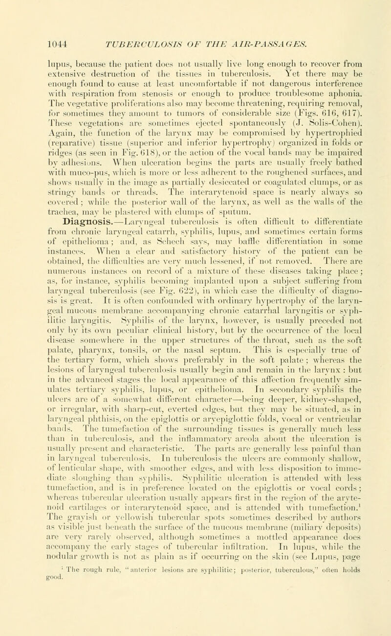 lupus, because the patient tines not usually live loner enough to recover from extrusive destruction of the tissues in tuberculosis. Yet there may be enough found to cause at least uncomfortable if not dangerous interference with respiration from stenosis or enough to produce troublesome aphonia. The vegetative proliferations also may become threatening, requiring removal, for sometimes they amount to tumors of considerable size (Figs. 616, 617). These vegetations are sometimes ejected spontaneously (J. Solis-Cohen). Again, the function of the larynx may be compromised by hypertrophied (reparative) tissue (superior and inferior hypertrophy) organized in folds or ridges (as seen in Fig. 618), or the action of the vocal bands may be impaired by adhesions. When ulceration begins the parts are usually freely bathed with muco-pus, which is more or less adherent to the roughened surfaces, and shows usual I v in the image as partially desiccated or coagulated clumps, or as stringy bands or threads. The interarytenoid space is nearly always so covered ; while the posterior wall of the larynx, as well as the walls of the trachea, may !»■ plastered with clumps of sputum. Diagnosis.—Laryngeal tuberculosis is often difficult to differentiate from chronic laryngeal catarrh, syphilis, lupus, and sometimes certain forms of epithelioma ; and. as Schech says, may baffle differentiation in some instances. When a clear and satisfactory history of the patient can hi' obtained, the difficulties are very much lessened, if not removed. There are numerous instances on record of a mixture of these diseases taking place; as, for instance, syphilis becoming implanted upon a subject suffering from laryngeal tuberculosis (see Fig. 622), in which case the difficulty of diagno- sis is great. It is often confounded with ordinary hypertrophy of the laryn- geal mucous membrane accompanying chronic catarrhal laryngitis or syph- ilitic laryngitis. Syphilis of the larynx, however, is usually preceded not only by its own peculiar clinical history, but by the occurrence of the local disease somewhere in the upper structures of the throat, such as the soft palate, pharynx, tonsils, or the nasal septum. This is especially true of tin1 tertiary form, which shows preferably in the soft palate; whereas the lesions of laryngeal tuberculosis usually begin and remain in the larynx : but in the advanced stages the local appearance of this affection frequently sim- ulates tertiary syphilis, lupus, or epithelioma! In s< ndary syphilis the ulcers are of a somewhat different character—being deeper, kidney-shaped, or irregular, with sharp-cut, everted edges, but they may be situated, as in laryngeal phthisis, on the epiglottis or aryepiglottic folds, vocal or ventricular bands. The tumefaction of the surrounding tissues is generally much less than in tuberculosis, and the inflammatory areola about the ulceration is usually present and characteristic. The parts are generally less painful than in laryngeal tuberculosis. In tuberculosis the ulcers are commonly shallow, of lenticular shape, with smoother edges, and with less disposition to imme- diate sloughing than syphilis. Syphilitic ulceration is attended with less tumefaction, and i> in preference located on the epiglottis or vocal cords; whereas tubercular ulceration usually appears first in the region of the aryte- noid cartilages or interarytenoid space, and is attended with tumefaction.1 The grayish or yellowish tubercular >pot> sometimes described by authors as visible just beneath the surface of the mucous membrane (miliary deposit-) are very rarely observed, although sometimes a mottled appearance does accompany the early stages of tubercular infiltration. In lupus, while the nodular growth is not as plain as if occurring on the skin (see Lupus, page 1 The rough rule, ''anterior lesions are syphilitic; posterior, tuberculous, often holds good.