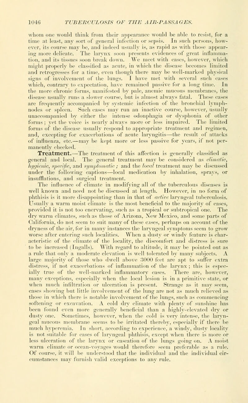 whom one would think from their appearance would be able to resist, for a time at least, any sort of general infection or sepsis. In such persons, how- ever, its course may be, and indeed usually is, as rapid as with those appear- ing more delicate. The larynx soon presents evidences of great inflamma- tion, and its tissues soon break down. We meet with eases, however, which might properly be classified as acute, in which the disease becomes limited and retrogresses for a time, even though there may be well-marked physical signs of involvement of the lungs. I have met with several such eases which, contrary to expectation, have remained passive for a long time. In the more chronic forms, manifested by pale, anemic mucous membranes, the disease usually runs a slower course, but is almost always fatal. These cases are frequently accompanied by systemic infection of the bronchial lymph- nodes or spleen. Such eases may run an inactive course, however, usually unaccompanied by either the intense odonphagia or dysphonia of other forms; yet the voice is nearly always more or less impaired. The limited forms of the disease usually respond to appropriate treatment and regimen, and, excepting for exacerbations of acute laryngitis—the result of attacks of influenza, etc.—may be kept more or less passive for years, if not per- manently checked. Treatment.—The treatment of this affection is generally classified as general and local. The general treatment may be considered as climatic, hygienic, specific, and symptomatic; and the local treatment may be discussed under the following captions—local medication by inhalation, sprays, or insufflations, and surgical treatment. The influence of climate in modifying all of the tuberculous diseases is well known and need not be discussed at length. However, in no form of phthisis is it more disappointing than in that of active laryngeal tuberculosis. Usually a warm moist climate is the most beneficial to the majority of cases, provided it is not too enervating, such as a tropical or subtropical one. The dry warm climates, such as those of Arizona, New Mexico, and some parts of ('alit'ornia, do not seem to suit many of these cases, perhaps on account of the dryness of the air, for in many instances the laryngeal symptoms seem to grow worse after entering such localities. When a dusty or windy feature is char- acteristic of the climate of the locality, the discomfort and distress is sure to be increased (Ingalls). With regard to altitude, it may be pointed out as a rule that only a moderate elevation is well tolerated by many subjects. A large majority of those who dwell above 3000 feet are apt to suffer extra distress, if not exacerbations of inflammation of the larynx ; this is espec- ially true of the well-marked inflammatory cases. There are, however, many exceptions, especially when the local lesion is in a primitive state, or when much infiltration or ulceration is present. Strange as it may seem, cases showing but little involvement of the lung are not as much relieved as those in which there is notable involvement of the lungs, such as commencing softening or excavation. A cold dry climate with plenty of sunshine has been found even more generally beneficial than a highly-elevated dry or dusty one. Sometimes, however, when the cold is very intense, the laryn- geal mucous membrane seems to be irritated therein*, especially if there be much hyperemia. In short, according to experience, a windy, dusty locality is not suitable for eases of laryngeal phthisis, except when there is more or less ulceration of the larynx or caseation of the lungs going on. A moist warm climate or ocean-voyages would therefore seem preferable as a rule. Of course, it will be understood that the individual and the individual cir- cumstances may furnish valid exceptions to any rule.