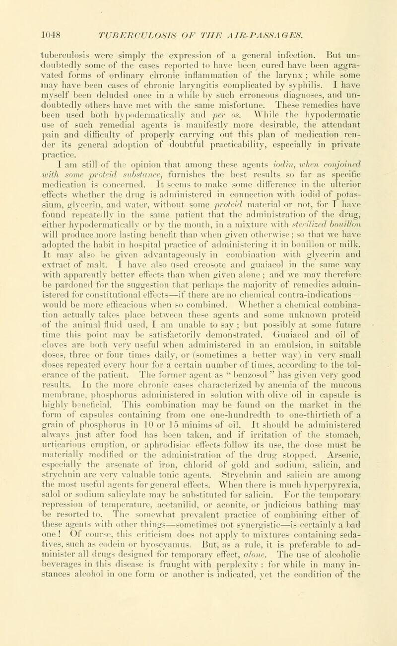 tuberculosis were simply the expression of a general infection. But un- doubtedly some of the eases reported to have been cured have been aggra- vated forms of ordinary chronic inflammation of the larynx ; while some may have been cases of chronic laryngitis complicated by syphilis. I have myself been deluded once in a while by such erroneous diagnoses, and un- doubtedly others have met with the same misfortune. These remedies have been used both hypodermatic-ally and per os. While the hypodermatic use of such remedial agents is manifestly more desirable, the attendant pain and difficulty of properly carrying out this plan of medication ren- der its general adoption of doubtful practicability, especially in private practice. I am still of the opinion that among these agents iodin, when conjoined with some proteid substance, furnishes the best results so tin- as specific medication is concerned. It seems to make some difference in the ulterior etl'eets whether the drug is administered in connection with iodid of potas- sium, glycerin, and water, without some proteid material or not, for I have found repeatedly in the same patient that the administration of the drug, either hypodermatically or by the mouth, in a mixture with sterilized bouillon will produce more lasting benefit than when given otherwise; so that we have adopted the habit in hospital practice of administering it in bouillon or milk. It may also be giver, advantageously in combination with glycerin and extract of malt. I have also used creosote ami guaiacol in the same way with apparently better effects than when given alone ; and we may therefore be pardoned for the suggestion that perhaps the majority of remedies admin- istered for constitutional effects—if there arc no chemical contra-indications would be more efficacious when so combined. Whether a chemical combina- tion actually takes place between these agents and some unknown proteid of the animal fluid used, I am unable to say ; but possibly at some future time this point may be satisfactorily demonstrated. Guaiacol and oil of (doves are both very useful when administered in an emulsion, in suitable doses, three or four times daily, or (sometimes a better way) in very small doses repeated every hour for a certain number of times, according to the tol- erance of the patient. The former agent as '• benzosol  has given very good results. In the more chronic cases characterized by anemia of the mucous membrane, phosphorus administered in solution with olive oil in capsule is highly beneficial. This combination may be found on the market in the form of capsules containing from one one-hundredth to one-thirtieth of a grain of phosphorus in 1(1 or 15 minims of oil. It should be administered always just after food has been taken, and if irritation of the stomach, urtiearioiis eruption, or aphrodisiac effects follow its use. the dose must be materially modified or the administration of the drug stopped. Arsenic, especially the arsenate of iron, chlorid of gold and sodium, salicin, and strychnin are very valuable tonic agents. Strychnin and salicin are among the most useful agents for general effects. When there is much hyperpyrexia, salol or sodium salicylate may be substituted for salicin. For the temporary repression of temperature, acctanilid, or aconite, or judicious bathing may lie resorted to. The somewhat prevalent practice of combining either of these agents with other things—.sometimes not synergistic—is certainly a bad one! Of course, this criticism doe- not apply to mixtures containing seda- tives, such as codein or hyoscyamus. But, as a rule, it is preferable to ad- minister all drugs designed for temporary effect, alone. The use of' alcoholic beverages in this disease i- fraught with perplexity : for while in many in- stances alcohol in one form or another is indicated, vet the condition of the