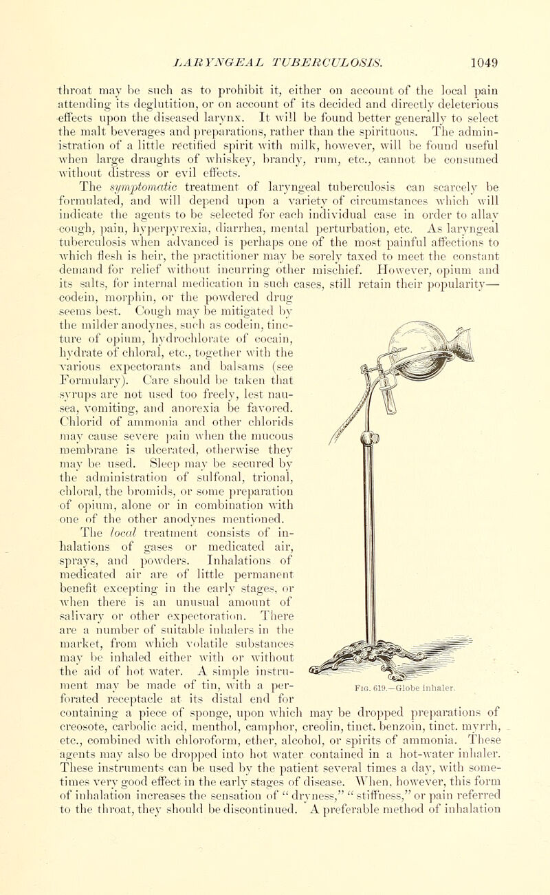 throat may be such as to prohibit it, either on account of the local pain attending its deglutition, or on account of its decided and directly deleterious effects upon the diseased larynx. It will be found better generally to select the malt beverages and preparations, rather than the spirituous. The admin- istration of a little rectified spirit with milk, however, will be found useful when large draughts of whiskey, brandy, rum, etc., cannot be consumed without distress or evil eifects. The symptomatic treatment of laryngeal tuberculosis can scarcely be formulated, and will depend upon a variety of circumstances which will indicate the agents to be selected for each individual case in order to allay cough, pain, hyperpyrexia, diarrhea, mental perturbation, etc. As laryngeal tuberculosis when advanced is perhaps one of the most painful affections to which flesh is heir, the practitioner may be sorely taxed to meet the constant demand for relief without incurring other mischief. However, opium and its salts, for internal medication in such cases, still retain their popularity— codein, morphin, or the powdered drug seems best. Cough may be mitigated by the milder anodynes, such as codein, tinc- ture of opium, hydrochlorate of cocain, hydrate of chloral, etc., together with the various expectorants and balsams (see Formulary). Care should be taken that syrups are not used too freely, lest nau- sea, vomiting, and anorexia be favored. Chlorid of ammonia and other chlorids may cause severe pain when the mucous membrane is ulcerated, otherwise they may be used. Sleep may be secured by the administration of sulfonal, trional, chloral, the bromids, or some preparation of opium, alone or in combination with one of the other anodynes mentioned. The local treatment consists of in- halations of gases or medicated air, sprays, and powders. Inhalations of medicated air are of little permanent benefit excepting in the early stages, or when there is an unusual amount of salivary or other expectoration. There are a number of suitable inhalers in the market, from which volatile substances may be inhaled either with or without the aid of hot water. A simple instru- ment may be made of tin, with a per- forated receptacle at its distal end for containing a piece of sponge, upon which may be dropped preparations of creosote, carbolic acid, menthol, camphor, creolin, tinct. benzoin, tinct. myrrh, etc., combined with chloroform, ether, alcohol, or spirits of ammonia. These agents may also be dropped into hot water contained in a hot-water inhaler. These instruments can be used by the patient several times a day, with some- times very good effect in the earhy stages of disease. When, however, this form of inhalation increases thp sensation of  dryness,  stiffness, or pain referred to the throat, they should be discontinued. A prefei'able method of inhalation Fig. CI'.'.—(ilulie inhaler