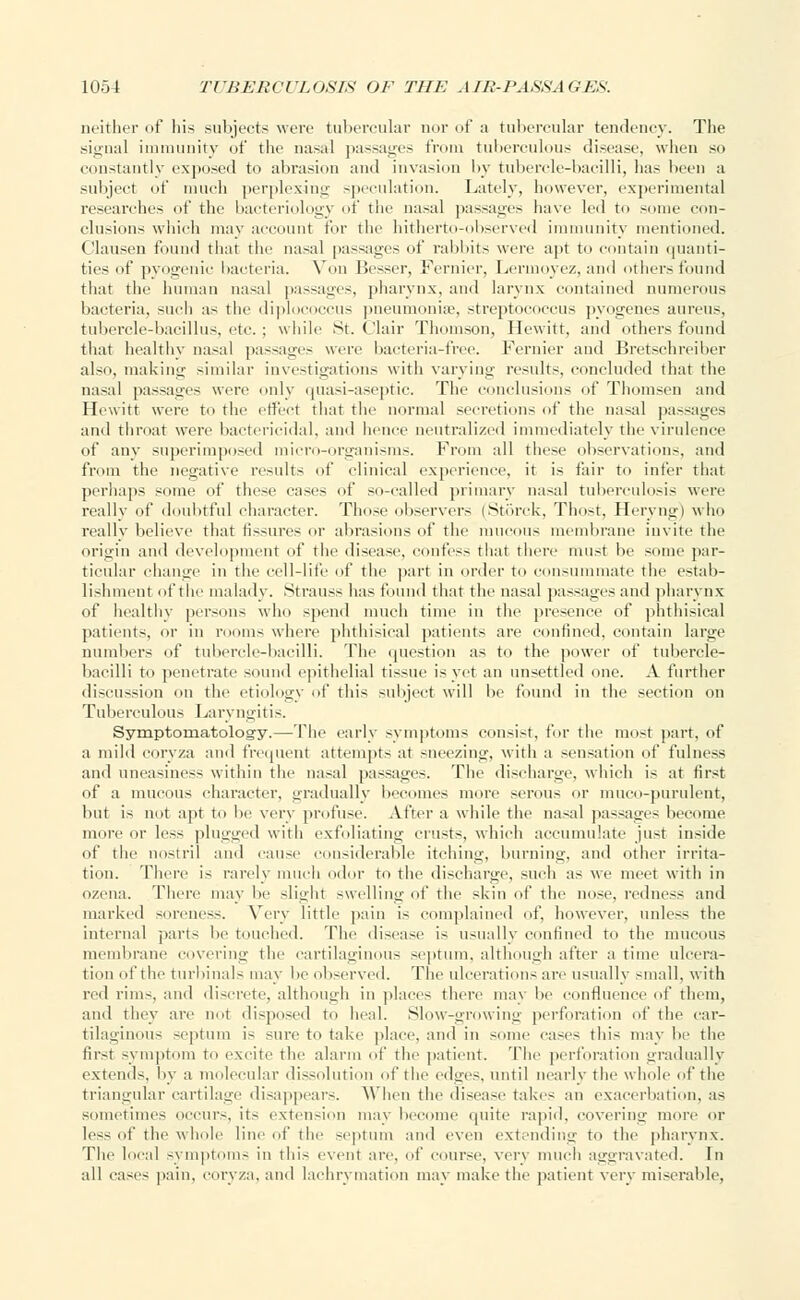 neither of his subjects were tubercular nor of a tubercular tendency. The signal immunity of the nasal passages from tuberculous disease, when so constantly exposed to abrasion and invasion by tubercle-bacilli, has been a subject of ninch perplexing speculation. Lately, however, experimental researches of the bacteriology of the nasal passages have led to some con- clusions which may account for the hitherto-observed immunity mentioned. Clausen found that the nasal passages of rabbits were apt to contain quanti- ties of pyogenic bacteria. Yon Besser, Fernier, Lerinoyez, and others found that the human nasal passages, pharynx, and larynx contained numerous bacteria, such as the diplococcus pneumoniae, streptococcus pyogenes aureus, tubercle-bacillus, etc. : while St. Clair Thomson, Hewitt, and others found that healthy nasal passages were bacteria-free. Fernier and Bretschreiber also, making similar investigations with varying results, concluded that the nasal passages were only quasi-aseptic. The conclusions of Thomsen and Hewitt were to the effect that the normal secretions of the nasal passages and throat were bactericidal, and hence neutralized immediately the virulence of any superimposed micro-organisms. From all these observations, and from the negative results of clinical experience, it is fair to infer that perhaps some of these cases of so-called primary nasal tuberculosis were really of doubtful character. Those observers (Storck, Thost, Heryngi who reallv believe that fissures or abrasions of the mucous membrane invite the origin and development of the disease, confess that there must be some par- ticular change in the cell-life of the part in order to consummate the estab- lishment of the malady. .Strauss has found that the nasal passages and pharynx of healthy persons who spend much time in the presence of phthisical patients, or in rooms where phthisical patients are confined, contain large numbers of tubercle-bacilli. The question as to the power of tubercle- bacilli to penetrate sound epithelial tissue is yet an unsettled one. -V further discussion on the etiology of this subject will be found in the section on Tuberculous Laryngitis. Symptomatology.—The early symptoms consist, for the most part, of a mild coryza and frequent attempt- at sneezing, with a sensation of fulness and uneasiness within the nasal passages. The discharge, which is at first of a mucous character, gradually becomes more serous or muco-purulent, but is not apt to be very profuse. After a while the nasal passages become more or less plugged with exfoliating crusts, which accumulate just inside of the nostril and cause considerable itching, burning, and other irrita- tion. There is rarely much odor to the discharge, such as we meet with in ozena. There may be slight swelling of the skin of the nose, redness and marked soreness. Very little pain is complained of. however, unless the internal parts be touched. The disease is usually confined to the mucous membrane covering the cartilaginous septum, although after a time ulcera- tion of the turbinals may be observed. The ulceration- arc usually small, with red rims, and discrete, although in places there may be confluence of them, and they arc not disposed to heal. Slow-growing perforation of the car- tilaginous septum i- sure to take place, and in some cases this may be the first symptom to excite the alarm 'if the patient. The perforation gradually extends, by a molecular dissolution of the edges, until nearly the whole of the triangular cartilage disappears. When the disease takes an exacerbation, as sometimes occurs, it- extension may become quite rapid, covering more or less of the whole line of the septum and even extending to the pharynx. The local symptoms in this event are, of course, very much aggravated. In all eases pain, coryza. and lachrymation may make the patient very miserable.