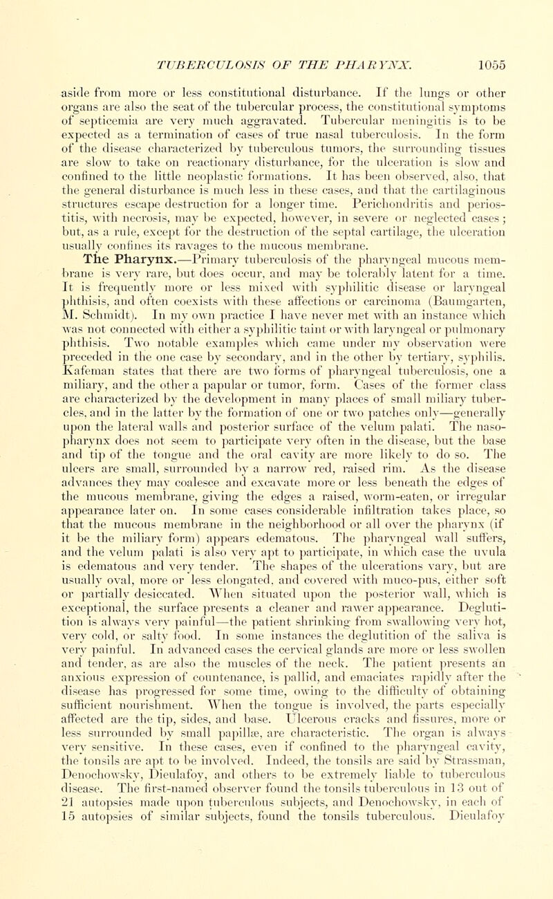 aside from more or less constitutional disturbance. If the lungs or other organs are also the seat of the tubercular process, the constitutional symptoms of septicemia are very much aggravated. Tubercular meningitis is to be expected as a termination of cases of true nasal tuberculosis. In the form of the disease characterized by tuberculous tumors, the surrounding tissues are slow to take on reactionary disturbance, for the ulceration is slow and confined to the little neoplastic formations. It has been observed, also, that the general disturbance is much less in these cases, and that the cartilaginous structures escape destruction for a longer time. Perichondritis and perios- titis, with necrosis, may be expected, however, in severe or neglected cases; but, as a rule, except for the destruction of the septal cartilage, the ulceration usually confines its ravages to the mucous membrane. The Pharynx.—Primary tuberculosis of the pharyngeal mucous mem- brane is very rare, but does occur, and may be tolerably latent for a time. It is frequently more or less mixed with syphilitic disease or laryngeal phthisis, and often coexists with these affections or carcinoma (Baumgarten, M. Schmidt). In my own practice I have never met with an instance which was not connected with either a syphilitic taint or with laryngeal or pulmonary phthisis. Two notable examples which came under my observation were preceded in the one case by secondary, and in the other by tertiary, syphilis. Kafeman states that there are two forms of pharyngeal tuberculosis, one a miliary, and the other a papular or tumor, form. Cases of the former class are characterized by the development in many places of small miliary tuber- cles, and in the latter by the formation of one or two patches only—generally upon the lateral walls and posterior surface of the velum palati. The naso- pharynx does not seem to participate very often in the disease, but the base and tip of the tongue and the oral cavity are more likely to do so. The ulcers are small, surrounded by a narrow red, raised rim. As the disease advances they may coalesce and excavate more or less beneath the edges of the mucous membrane, giving the edges a raised, worm-eaten, or irregular appearance later on. In some cases considerable infiltration takes place, so that the mucous membrane in the neighborhood or all over the pharynx (if it be the miliary form) appears edematous. The pharyngeal wall suffers, and the velum palati is also very apt to participate, in which case the uvula is edematous and very tender. The shapes of the ulcerations vary, but are usually oval, more or less elongated, and covered with muco-pus, either soft or partially desiccated. When situated upon the posterior wall, which is exceptional, the surface presents a cleaner and rawer appearance. Degluti- tion is alwavs very painful—the patient shrinking from swallowing very hot, very cold, or salty food. In some instances the deglutition of the saliva is very painful. In advanced cases the cervical glands are more or less swollen and tender, as are also the muscles of the neck. The patient presents an anxious expression of countenance, is pallid, and emaciates rapidly after the disease has progressed for some time, owing to the difficulty of obtaining sufficient nourishment. When the tongue is involved, the parts especially affected are the tip, sides, and base. Ulcerous cracks and fissures, more or less surrounded by small papilla;, are characteristic. The organ is always very sensitive. In these cases, even if confined to the pharyngeal cavity, the tonsils are apt to be involved. Indeed, the tonsils are said by Strassman, Denochowsky, Dieulafoy, and others to be extremely liable to tuberculous disease. The first-named observer found the tonsils tuberculous in 13 out of '1\ autopsies made upon tuberculous subjects, and Denochowsky, in each of 15 autopsies of similar subjects, found the tonsils tuberculous. Dieulafoy