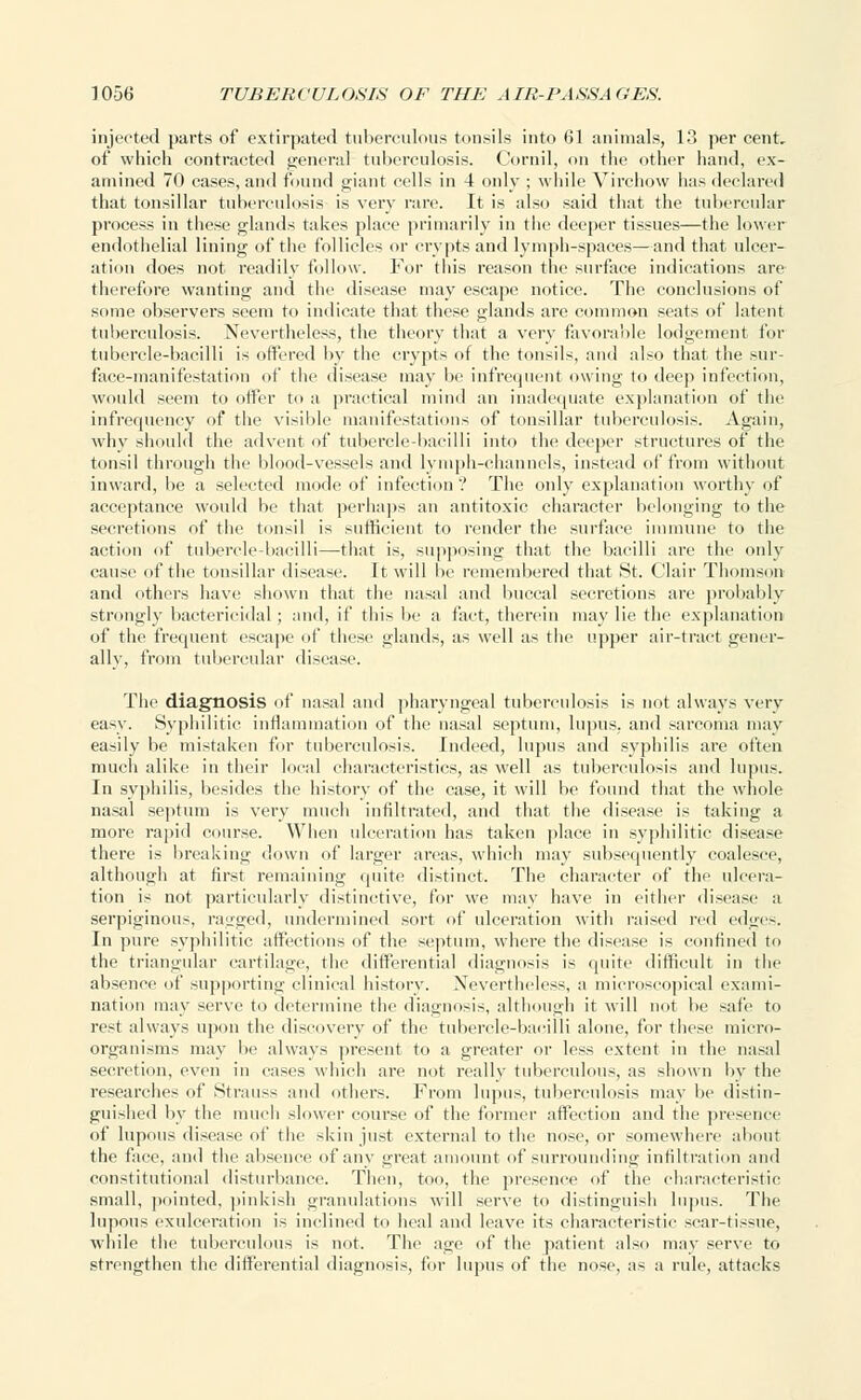 injected parts of extirpated tuberculous tonsils into 61 animals, 13 per cent, of which contracted general tuberculosis. Cornil, on the other hand, ex- amined 70 cases, and found giant cells in 4 only ; while Yirchow has declared that tonsillar tuberculosis is very rare. It is also said that the tubercular process in these glands takes place primarily in the deeper tissues—the lower endothelial lining of the follicles or crypts and lymph-spaces—and that ulcer- ation does not readily follow. For this reason the surface indications are therefore wanting and the disease may escape notice. The conclusions of some observers seem to indicate that these glands are common seats of latent tuberculosis. Nevertheless, the theory that a very favorable lodgement for tubercle-bacilli is offered by the crypts of the tonsils, and also that the sur- face-manifestation of the disease may be infrequent owing to deep infection, would seem to offer to a practical mind an inadequate explanation of the infrequency of the visible manifestations of tonsillar tuberculosis. Again, why should the advent of tubercle-bacilli into the deeper structures of the tonsil through the blood-vessels and lymph-channels, instead of from without inward, be a selected mode of infection '? The only explanation worthy of acceptance would be that perhaps an antitoxic character belonging to the secretions of the tonsil is sufficient to render the surface immune to the action of tubercle-bacilli—that is, supposing that the bacilli are the only cause of the tonsillar disease. It will be remembered that St. Clair Thomson and others have shown that the nasal and buccal secretions are probably strongly bactericidal ; and, if this be a fact, therein may lie the explanation of the frequent escape of these glands, as well as the upper air-tract gener- ally, from tubercular disease. The diagnosis of nasal and pharyngeal tuberculosis is not always very easy. Syphilitic inflammation of the nasal septum, lupus, and sarcoma may easily be mistaken for tuberculosis. Indeed, lupus and syphilis are often much alike in their local characteristics, as well as tuberculosis and lupus. In syphilis, besides the history of the case, it will be found that the whole nasal septum is very much infiltrated, and that the disease is taking a more rapid course. When ulceration has taken place in syphilitic disease there is breaking down of larger areas, which may subsequently coalesce, although at first remaining quite distinct. The character of the ulcera- tion is not particularly distinctive, for we may have in either disease a serpiginous, ragged, undermined sort of ulceration with raised red edges. In pure syphilitic affections of the septum, where the disease is confined to the triangular cartilage, the differential diagnosis is quite difficult in the absence of supporting clinical history. Nevertheless, a microscopical exami- nation may serve to determine the diagnosis, although it will not be safe to rest always upon the discovery of the tubercle-bacilli alone, for these micro- organisms may be always present to a greater or less extent in the nasal secretion, even in cases which are not really tuberculous, as shown by the researches of Strauss and others. From lupus, tuberculosis may be distin- guished by the much slower course of the former affection and the presence of lupous disease of the skin just external to the nose, or somewhere about the face, and the absence of any great amount of surrounding infiltration and constitutional disturbance. Then, too, the presence of the characteristic small, pointed, pinkish granulations will serve to distinguish lupus. The lupous exulceration is inclined to heal and leave its characteristic scar-tissue, while the tuberculous is not. The age of the patient also may serve to strengthen the differential diagnosis, for lupus of the nose, as a rule, attacks