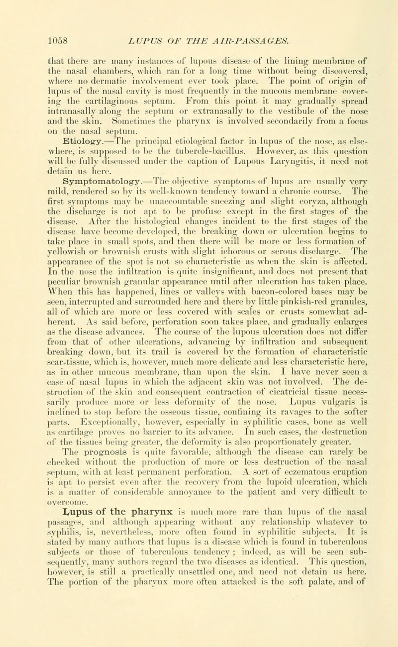 that there are many instances of lupous disease of the lining membrane of the nasal chambers, which ran for a long time without being discovered, where no dermatic involvement ever took place. The point of origin of lupus of the nasal cavity is most frequently in the mucous membrane cover- ing the cartilaginous septum. From this point it may gradually spread intranasally along the septum or extranasally to the vestibule of the nose and the skin. Sometimes the pharynx is involved secondarily from a focus on the nasal septum. Etiology.—The principal etiological factor in lupus of the nose, as else- where, is supposed to be the tubercle-bacillus. However, as this question will be fully discussed under the caption of Lupous Laryngitis, it need not detain us here. Symptomatology.—The objective symptoms of lupus are usually very mild, rendered so by its well-known tendency toward a chronic course. The first symptoms may be unaccountable sneezing and slight coryza, although the discharge is not apt to be profuse except in the first stages of the disease. After the histological changes incident to the first stages of the disease have become developed, the breaking down or ulceration begins to take place in small spots, and then there will be more or less formation of yellowish or brownish crusts with slight ichorous or serous discharge. The appearance of the spot is not so characteristic as when the skin is affected. In the nose the infiltration is quite insignificant, and does not present that peculiar brownish granular appearance until after ulceration has taken place. When this lias happened, lines or valleys with bacon-colored bases may be seen, interrupted and surrounded here and there by little pinkish-red granules, all of which are more or less covered with scales or crusts somewhat ad- herent. As said before, perforation soon takes place, and gradually enlarges as the disease advances. The course of the lupous ulceration does not differ from that of other ulcerations, advancing by infiltration and subsequent breaking down, but its trail is covered by the formation of characteristic scar-tissue, which is, however, much more delicate and less characteristic here, as in other mucous membrane, than upon the skin. I have never seen a case of nasal lupus in which the adjacent skin was not involved. The de- struction of the skin and consequent contraction of cicatricial tissue neces- sarily produce more or less deformity of the nose. Lupus vulgaris is inclined to stop before the osseous tissue, confining its ravages to the softer parts. Exceptionally, however, especially in syphilitic cases, bone as well as cartilage proves no barrier to its advance. In such cases, the destruction of the tissues being greater, the deformity is also proportionately greater. The prognosis is quite favorable, although the disease can rarely be checked without the production of more or less destruction of the nasal septum, with at least permanent perforation. A sort of eczematous eruption is apt to persist even after the recovery from the lupoid ulceration, which is a matter of considerable annoyance to the patient and very difficult te overcome. Lupus of the pharynx is much more rare than lupus of the nasal passages, and although appearing without any relationship whatever to syphilis, is, nevertheless, more often found in syphilitic subjects. It is stated by many authors that lupus is a disease which is found in tuberculous subjects or those of tuberculous tendency ; indeed, as will lie seen sub- sequently, many authors regard the two diseases as identical. This question, however, is still a practically unsettled one, and need not detain us here. The portion of the pharynx more often attacked is the soft palate, and of