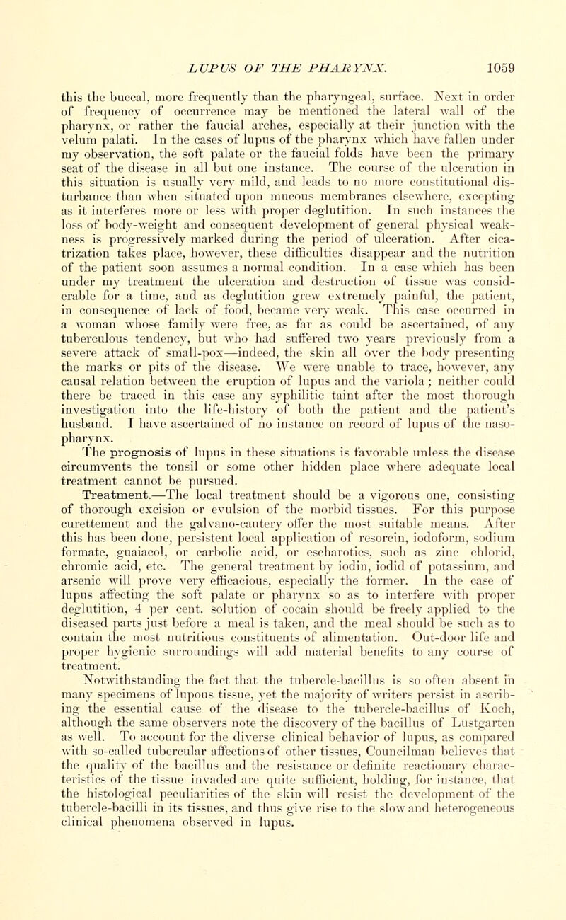 this the buccal, more frequently than the pharyngeal, surface. Nest in order of frequency of occurrence may be mentioned the lateral wall of the pharynx, or rather the faucial arches, especially at their junction with the velum palati. In the cases of lupus of the pharynx which have fallen under my observation, the soft palate or the faucial folds have been the primary seat of the disease in all but one instance. The course of the ulceration in this situation is usually very mild, and leads to no more constitutional dis- turbance than when situated upon mucous membranes elsewhere, excepting as it interferes more or less with proper deglutition. In such instances the loss of body-weight and consequent development of general physical weak- ness is progressively marked during the period of ulceration. After cica- trization takes place, however, these difficulties disappear and the nutrition of the patient soon assumes a normal condition. In a case which has been under my treatment the ulceration and destruction of tissue was consid- erable for a time, and as deglutition grew extremely painful, the patient, in consequence of lack of food, became very weak. This case occurred in a woman whose family were free, as far as could be ascertained, of any tuberculous tendency, but who had suffered two years previously from a severe attack of small-pox—indeed, the skin all over the body presenting the marks or pits of the disease. We were unable to trace, however, any causal relation between the eruption of lupus and the variola; neither could there be traced in this case any syphilitic taint after the most thorough investigation into the life-history of both the patient and the patient's husband. I have ascertained of no instance on record of lupus of the naso- pharynx. The prognosis of lupus in these situations is favorable unless the disease circumvents the tonsil or some other hidden place where adequate local treatment cannot be pursued. Treatment.—The local treatment should be a vigorous one, consisting of thorough excision or evulsion of the morbid tissues. For this purpose curettement and the galvano-cautery offer the most suitable means. After this has been done, persistent local application of resorcin, iodoform, sodium formate, guaiacol, or carbolic acid, or escharotics, such as zinc chlorid, chromic acid, etc. The general treatment by iodin, iodid of potassium, and arsenic will prove very efficacious, especially the former. In the case of lupus affecting the soft palate or pharynx so as to interfere with proper deglutition, 4 per cent, solution of cocain should be freely applied to the diseased parts just before a meal is taken, and the meal should be such as to contain the most nutritious constituents of alimentation. Out-door life and proper hygienic surroundings will add material benefits to any course of treatment. Notwithstanding the fact that the tubercle-bacillus is so often absent in many specimens of lupous tissue, yet the majority of writers persist in ascrib- ing the essential cause of the disease to the tubercle-bacillus of Koch, although the same observers note the discovery of the bacillus of Lustgarten as well. To account for the diverse clinical behavior of lupus, as compared with so-called tubercular affections of other tissues, Councilman believes that the quality of the bacillus and the resistance or definite reactionary charac- teristics of the tissue invaded are quite sufficient, holding, for instance, that the histological peculiarities of the skin will resist the development of the tubercle-bacilli in its tissues, and thus give rise to the slow and heterogeneous clinical phenomena observed in lupus.