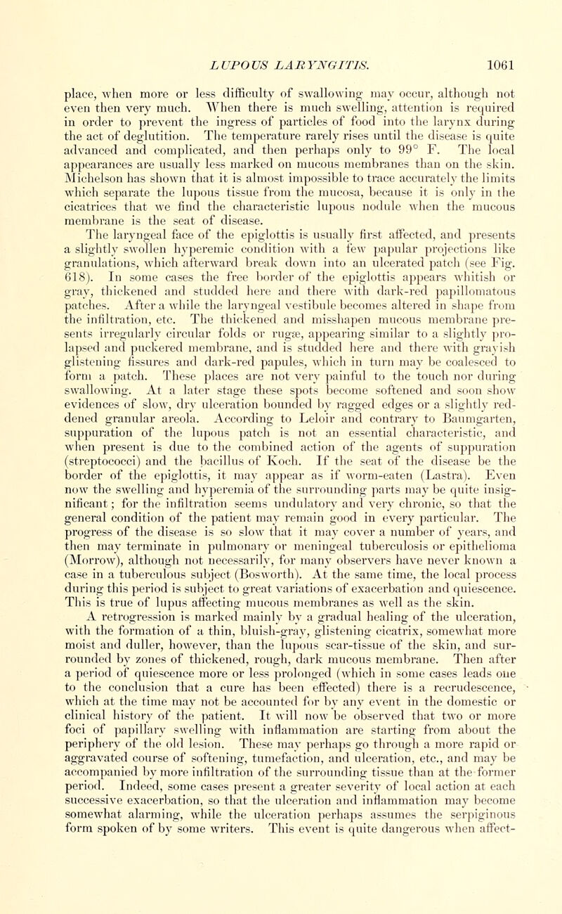 place, when more or less difficulty of swallowing may occur, although not even then very much. When there is much swelling, attention is required in order to prevent the ingress of particles of food into the larynx during the act of deglutition. The temperature rarely rises until the disease is quite advanced and complicated, and then perhaps only to 99° F. The local appearances are usually less marked on mucous membranes than on the skin. Michelson has shown that it is almost impossible to trace accurately the limits which separate the lupous tissue from the mucosa, because it is only in t he cicatrices that we find the characteristic lupous nodule when the mucous membrane is the seat of disease. The laryngeal face of the epiglottis is usually first affected, and presents a slightly swollen hyperemic condition with a few papular projections like granulations, which afterward break down into an ulcerated patch (see Fig. 618). In some cases the free border of the epiglottis appears whitish or gray, thickened and studded here and there with dark-red papillomatous patches. After a while the laryngeal vestibule becomes altered in shape from the infiltration, etc. The thickened and misshapen mucous membrane pre- sents irregularly circular folds or ruga?, appearing similar to a slightly pro- lapsed and puckered membrane, and is studded here and there with grayish glistening fissures and dark-red papules, which in turn may be coalesced to form a patch. These places are not very painful to the touch nor during swallowing. At a later stage these spots become softened and soon show evidences of slow, dry ulceration bounded by ragged edges or a slightly red- dened granular areola. According to Leloir and contrary to Baumgarten, suppuration of the lupous patch is not an essential characteristic, and when present is due to the combined action of the agents of suppuration (streptococci) and the bacillus of Koch. If the seat of the disease be the border of the epiglottis, it may appear as if worm-eaten (Lastra). Even now the swelling and hyperemia of the surrounding parts may be quite insig- nificant ; for the infiltration seems undulatory and very chronic, so that the general condition of the patient may remain good in every particular. The progress of the disease is so slow that it may cover a number of years, and then may terminate in pulmonary or meningeal tuberculosis or epithelioma (Morrow), although not necessarily, for many observers have never known a case in a tuberculous subject (Bosworth). At the same time, the local process during this period is subject to great variations of exacerbation and quiescence. This is true of lupus affecting mucous membranes as well as the skin. A retrogression is marked mainly by a gradual healing of the ulceration, with the formation of a thin, bluish-gray, glistening cicatrix, somewhat more moist and duller, however, than the lupous scar-tissue of the skin, and sur- rounded by zones of thickened, rough, dark mucous membrane. Then after a period of quiescence more or less prolonged (which in some cases leads one to the conclusion that a cure has been effected) there is a recrudescence, which at the time may not be accounted for by any event in the domestic or clinical history of the patient. It will now be observed that two or more foci of papillary swelling with inflammation are starting from about the periphery of the old lesion. These may perhaps go through a more rapid or aggravated course of softening, tumefaction, and ulceration, etc., and may be accompanied by more infiltration of the surrounding tissue than at the former period. Indeed, some cases present a greater severity of local action at each successive exacerbation, so that the ulceration and inflammation may become somewhat alarming, while the ulceration perhaps assumes the serpiginous form spoken of by some writers. This event is quite dangerous when affect-