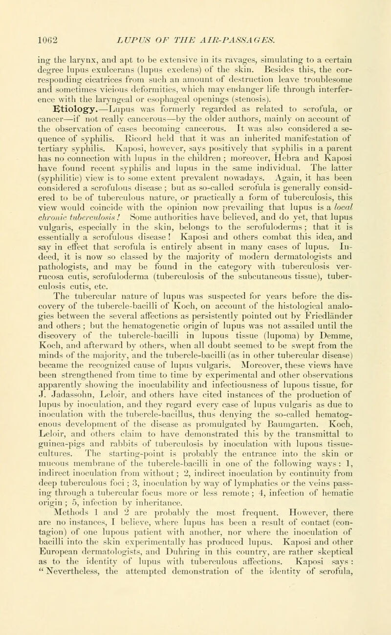 ing the larynx, and apt to be extensive in its ravages, simulating to a certain degree lupus exulcerans (lupus exedens) of the skin. Besides this, the cor- responding cicatrices from such an amount of destruction leave troublesome and sometimes vicious deformities, which may endanger life through interfer- ence with the laryngeal or esophageal openings (stenosis). Etiology.—Lupus was formerly regarded as related to scrofula, or cancer—if not really cancerous—by the older authors, mainly on account of the observation of cases becoming cancerous. It was also considered a se- quence of syphilis. Ricord held that it was an inherited manifestation of tertiary syphilis. Kaposi, however, says positively that syphilis in a parent has no connection with lupus in the children; moreover, Hebra and Kaposi have found recent syphilis and lupus in the same individual. The latter (syphilitic) view is to some extent prevalent nowadays. Again, it has been considered a scrofulous disease ; but as so-called scrofula is generally consid- ered to be of tuberculous nature, or practically a form of tuberculosis, this view would coincide with the opinion now prevailing that lupus is a local chronic tuberculosis ! Some authorities have believed, and do yet, that lupus vulgaris, especially in the skin, belongs to the scrofuloderms; that it is essentially a scrofulous disease! Kaposi and others combat this idea, and say in effect that scrofula is entirely absent in many cases of lupus. In- deed, it is now so classed by the majority of modern dermatologists and pathologists, and may be found in the category with tuberculosis ver- rucosa cutis, scrofuloderma (tuberculosis of the subcutaneous tissue), tuber- culosis cutis, etc. The tubercular nature of lupus was suspected for years before the dis- covery of the tubercle-bacilli of Koch, on account of the histological analo- gies between the several affections as persistently pointed out by Friedlander and others ; but the hematogenetic origin of lupus was not assailed until the discovery of the tubercle-bacilli in lupous tissue (lupoma) by Demme, Koch, and afterward by others, when all doubt seemed to be swept from the minds of the majority, and the tubercle-bacilli (as in other tubercular disease) became the recognized cause of lupus vulgaris. Moreover, these views have been strengthened from time to time by experimental and other observations apparently showing the inoculability and infectiousness of lupous tissue, for J. Jadassohn, Leloir, and others have cited instances of the production of lupus by inoculation, and they regard every case of lupus vulgaris as due to inoculation with the tubercle-bacillus, thus denying the so-called hematog- enous development of the disease as promulgated by Baumgarten. Koch, Leloir, and others claim to have demonstrated this by the transmittal to guinea-pigs and rabbits of tuberculosis by inoculation with lupous tissue- cultures. The starting-point is probably the entrance into the skin or mucous membrane of the tubercle-bacilli in one of the following ways: 1, indirect inoculation from without; 2, indirect inoculation by continuity from deep tuberculous foci; 3, inoculation by way of lymphatics or the veins pass- ing through a tubercular focus more or less remote; 4, infection of hematic origin ; 5, infection by inheritance. Methods 1 and 2 are probably the most frequent. However, there are no instances, I believe, where lupus has been a result of contact (con- tagion) of one lupous patient with another, nor where the inoculation of bacilli into the skin experimentally has produced lupus. Kaposi and other European dermatologists, and Duhring in this country, are rather skeptical as to the identity of lupus with tuberculous affections. Kaposi says : Nevertheless, the attempted demonstration of the identity of scrofula,