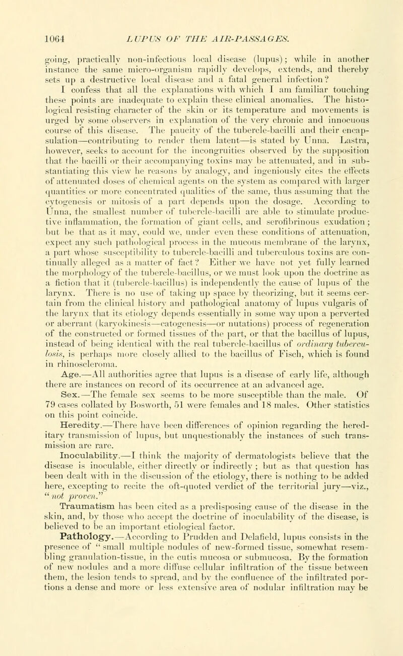 going, practically non-infectious local disease (lupus); while in another instance the same micro-organism rapidly develops, extends, and thereby sets up a destructive local disease and a fatal general infection? I confess that all the explanations with which 1 am familiar touching these points are inadequate to explain these clinical anomalies. The histo- logical resisting character of the skin or its temperature and movements is urged by some observers in explanation of the very chronic and innocuous course of this disease. The paucity of the tubercle-bacilli and their encap- sulation—contributing to render them latent—is stated by Tuna. Lastra, however, seeks to account for the incongruities observed by the supposition that the bacilli or their accompanying toxins may lie attenuated, and in sub- stantiating this view he reasons by analogy, and ingeniously cites the effects of attenuated doses of chemical agents on the system as compared with larger quantities or more concentrated qualities of the same, thus assuming that the cytogenesis or mitosis of a part depends upon the dosage. According to Unna, the smallest number of tubercle-bacilli are able to stimulate produc- tive inflammation, the formation of giant cells, and serofibrinous exudation; lint lie that as it may, could we. under even these conditions of attenuation, expect any such pathological process in the mucous membrane of the larynx, a part whose susceptibility to tubercle-bacilli and tuberculous toxins are con- tinually alleged as a matter of fact.' Either we have not yet fully learned the morphology of the tubercle-bacillus, or we must look upon the doctrine as a fiction that it (tubercle-bacillus) is independently the cause of lupus of the larynx. There is no use of taking up space by theorizing, but it seems cer- tain from the clinical history and pathological anatomy of lupus vulgaris of the larynx that its etiology depends essentially in some way upon a perverted or aberrant (karyokinesii—catogenesis—or nutations) process of regeneration of the constructed or formed tissues of the part, or that the bacillus of lupus, instead of being identical with the real tubercle-bacillus of ordinary tubercur- losis, is perhaps more closely allied to the bacillus of Fiseh, which is found in rhinoscleroma. Age.—All authorities agree that lupus is a disease of early life, although there are instances on record of its occurrence at an advanced age. Sex.—The female sex seems to be more susceptible than the male. Of 79 cases collated by Bosworth, 51 were females and 18 males. Other statistics on this point coincide. Heredity.— There have been differences of opinion regarding the hered- itary transmission of lupus, but unquestionably the instances of such trans- mission are rare. Inoculability.—I think the majority of dermatologists believe that the disease is inoculable, either directly or indirectly ; but as that question has been dealt with in the discussion of the etiology, there is nothing to be added here, excepting to recite the oft-quoted verdict of the territorial jury—viz.,  not proven. Traumatism has been cited as a predisposing cause of the disease in the skin, and, by those who accept the doctrine of inoculability of the disease, is believed to be an important etiological factor. Pathology.—According to Prudden and Delatield, lupus consists in the presence of small multiple nodules of new-formed tissue, somewhat resem- bling granulation-tissue, in the cutis mucosa or submucosa. By the formation of new nodules and a more diffuse cellular infiltration of the tissue between them, the lesion tends to spread, and by the confluence of the infiltrated por- tions a dense and more or less extensive area of nodular infiltration may be