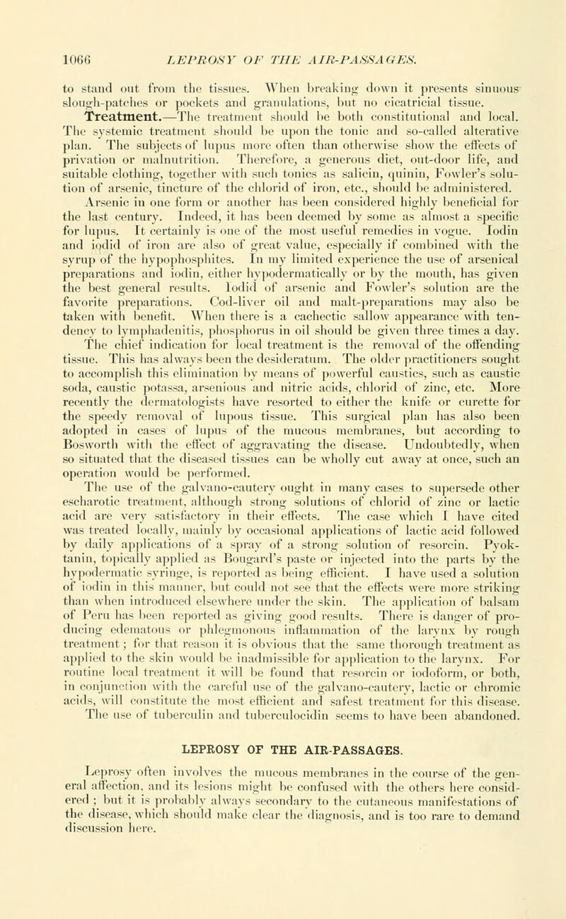 to stand out from the tissues. When breaking down it presents sinuous slough-patches or pockets atid granulations, hut no cicatricial tissue. Treatment.—The treatment should he both constitutional and local. The systemic treatment should be upon the tonic and so-called alterative plan. The subjects of lupus more often than otherwise show the effects of privation or malnutrition. Therefore, a generous diet, out-door life, and suitable clothing, together with such tonics as salicin, quinin, Fowler's solu- tion of arsenic, tincture of the chlorid of iron, etc., should be administered. Arsenic in one form or another has been considered highly beneficial for the last century. Indeed, it lias been deemed by some as almost a specific for lupus. It certainly is one of the most useful remedies in vogue. Iodin and iodid of iron are also of great value, especially if combined with the syrup of the hypophosphites. In my limited experience the use of arsenical preparations and iodin, either hypodermatically or by the mouth, has given the best general results. Iodid of arsenic and Fowler's solution are the favorite preparations. Cod-liver oil and malt-preparations may also be taken with benefit. When there is a cachectic sallow appearance with ten- dency to lymphadenitis, phosphorus in oil should be given three times a day. The chief indication for local treatment is the removal of the offending tissue. This has always been the desideratum. The older practitioners sought to accomplish this elimination by means of powerful caustics, such as caustic soda, caustic potassa, arsenious and nitric acids, chlorid of zinc, etc. More recently the dermatologists have resorted to either the knife or curette for the speedy removal of lupous tissue. This surgical plan has also been adopted in cases of lupus of the mucous membranes, but according to Bosworth with the effect of aggravating the disease. Undoubtedly, when so situated that the diseased tissues can be wholly cut away at once, such an operation would be performed. The use of the galvano-cautery ought in many cases to supersede other escharotic treatment, although strong solutions of chlorid of zinc or lactic acid are very satisfactory in their effects. The case which I have cited was treated locally, mainly by occasional applications of lactic acid followed by daily applications of a spray of a strong solution of resorcin. Pyok- tanin, topically applied as Bougard's paste or injected into the parts by the hypodermatic syringe, is reported as being efficient. I have used a solution of iodin in this manner, but could not see that the effects were more striking than when introduced elsewhere under the skin. The application of balsam of Peru has been reported as giving good results. There is danger of pro- ducing edematous or phlegmonous inflammation of the larynx by rough treatment; for that reason it is obvious that the same thorough treatment as applied to the skin would be inadmissible for application to the larynx. For routine local treatment it will be found that resorcin or iodoform, or both, in conjunction with the careful use of the galvano-cautery, lactic or chromic acids, will constitute the most efficient and safest treatment for this disease. The use of tuberculin and tuberculocidin seems to have been abandoned. LEPROSY OF THE AIR-PASSAGES. Leprosy often involves the mucous membranes in the course of the gen- eral affection, and its lesions might be confused with the others here consid- ered ; but it is probably always secondary to the cutaneous manifestations of the disease, which should make clear the diagnosis, and is too rare to demand discussion here.