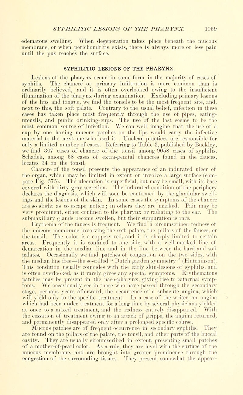 edematous swelling. When degeneration takes place beneath the mucous membrane, or when perichondritis exists, there is always more or less pain until the pus reaches the surface. SYPHILITIC LESIONS OF THE PHARYNX. Lesions of the pharynx occur in some form in the majority of cases of syphilis. The chancre or primary infiltration is more common than is ordinarily believed, and it is often overlooked owing to the insufficient illumination of the pharynx during examination. Excluding primary lesions of the lips and tongue, we find the tonsils to be the most frequent site, and, next to this, the soft palate. Contrary to the usual belief, infection in these cases has taken place most frequently through the use of pipes, eating- utensils, and public drinking-cups. The use of the last seems to be the most common source of infection. We can well imagine that the use of a cup by one having mucous patches on the lips would carry the infective material to the next one w:ho used it. Unclean practices are responsible for only a limited number of cases. Referring to Table 3, published by Buckley, we find 307 cases of chancre of the tonsil among 9058 cases of syphilis. Schadek, among 68 cases of extra-genital chancres found in the fauces, locates 34 on the tonsil. Chancre of the tonsil presents the appearance of an indurated ulcer of the organ, which may be limited in extent or involve a large surface (com- pare Fig. 575). The ulceration is superficial, but may be small, with its base covered with dirty-gray secretion. The indurated condition of the periphery declares the diagnosis, which will soon be confirmed by the glandular swell- ings and the lesions of the skin. In some cases the symptoms of the chancre are so slight as to escape notice ; in others they are marked. Pain may be very prominent, either confined to the pharynx or radiating to the ear. The submaxillary glands become swollen, but their suppuration is rare. Erythema of the fauces is frequent. We find a circumscribed redness of the mucous membrane involving the soft palate, the pillars of the fauces, or the tonsil. The color is a coppery-red, and it is sharply limited to certain areas. Frequently it is confined to one side, with a well-marked line of demarcation in the median line and in the line between the hard and Milt palates. Occasionally we find patches of congestion on the two sides, with the median line free—the so-called  Dutch garden symmetry  (Hutchinson). This condition usually coincides with the early skin-lesions of syphilis, and is often overlooked, as it rarely gives any special symptoms. Erythematous patches may be present in the naso-pharynx, giving rise to catarrhal symp- toms. We occasionally see in those who have passed through the secondary stage, perhaps years afterward, the occurrence of a subacute angina, which will yield only to the specific treatment. In a case of the writer, an angina which had been under treatment for a long time by several physicians yielded at once to a mixed treatment, and the redness entirely disappeared. With the cessation of treatment owing to an attack of grippe, the angina returned, and permanently disappeared only after a prolonged specific course. Mucous patches are of frequent occurrence in secondary syphilis. They are found on the pillars of the palate, the tonsil, and other parts of the buccal cavity. They are usually circumscribed in extent, presenting small patches of a mother-of-pearl color. As a rule, they are level with the surface of the mucous membrane, and are brought into greater prominence through the congestion of the surrounding tissues. They present somewhat the appear-