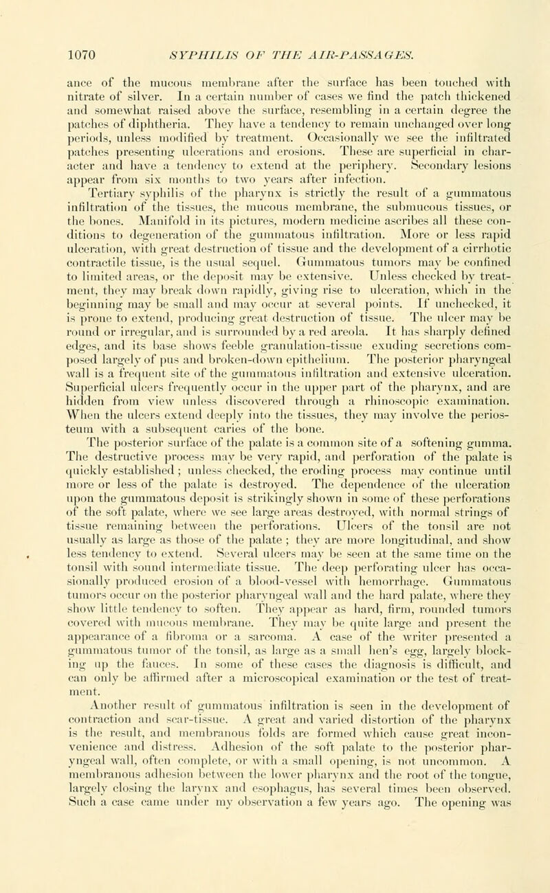ance of the mucous membrane after the surface has been touched with nitrate of silver. In a certain number of cases we find the patcli thickened and somewhat raised above the surface, resembling in a certain degree the patches of diphtheria. They have a tendency to remain unchanged over long periods, unless modified by treatment. Occasionally we see the infiltrated patches presenting ulcerations and erosions. These are superficial in char- acter and have a tendency to extend at the periphery. Secondary lesions appear from six months to two years after infection. Tertiary syphilis of the pharynx is strictly the result of a gummatous infiltration of the tissues, the mucous membrane, the submucous tissues, or the bones. Manifold in its pictures, modern medicine ascribes all these con- ditions to degeneration of the gummatous infiltration. More or less rapid ulceration, with great destruction of tissue and the development of a cirrhotic contractile tissue, is the usual sequel. Gummatous tumors may be confined to limited areas, or the deposit may be extensive. Unless checked by treat- ment, they may break down rapidly, giving rise to ulceration, which in the beginning may be small and may occur at several points. If unchecked, it is prone to extend, producing great destruction of tissue. The ulcer may be round or irregular, and is surrounded by a red areola. It has sharply defined edges, and its base shows feeble granulation-tissue exuding secretions com- posed largely of pus and broken-down epithelium. The posterior pharyngeal wall is a frequent site of the gummatous infiltration and extensive ulceration. Superficial ulcers frequently occur in the upper part of the pharynx, and are hidden from view unless discovered through a rhinoscopic examination. When the ulcers extend deeply into the tissues, they may involve the perios- teum with a subsequent caries of the bone. The posterior surface of the palate is a common site of a softening gumma. The destructive process may be very rapid, and perforation of the palate is quickly established ; unless checked, the eroding process may continue until more or less of the palate is destroyed. The dependence of the ulceration upon the gummatous deposit is strikingly shown in some of these perforations of the soft palate, where we see large areas destroyed, with normal strings of tissue remaining between the perforations. Ulcers of the tonsil are not usually as large as those of the palate ; they are more longitudinal, and show less tendency to extend. Several ulcers may be seen at the same time on the tonsil with sound intermediate tissue. The deep perforating ulcer has occa- sionally produced crusiun of a blood-vessel with hemorrhage. Gummatous tumors occur on the posterior pharyngeal wall and the hard palate, where they show little tendency to soften. They appear as hard, firm, rounded tumors covered with mucous membrane. They may be quite large and present the appearance of a fibroma or a sarcoma. A case of the writer presented a gummatous tumor of the tonsil, as large as a small hen's egg, largely block- ing up the fauces. In some of these cases the diagnosis is difficult, and can only be affirmed after a microscopical examination or the test of treat- ment. Another result of gummatous infiltration is seen in the development of contraction and scar-tissue. A great and varied distortion of the pharynx is the result, and membranous folds are formed which cause great incon- venience and distress. Adhesion of the soft palate to the posterior phar- yngeal wall, often complete, or with a small opening, is not uncommon. A membranous adhesion between the lower pharynx and the root of the tongue, largely closing the larynx and esophagus, has several times been observed. Such a case came under my observation a few years ago. The opening was