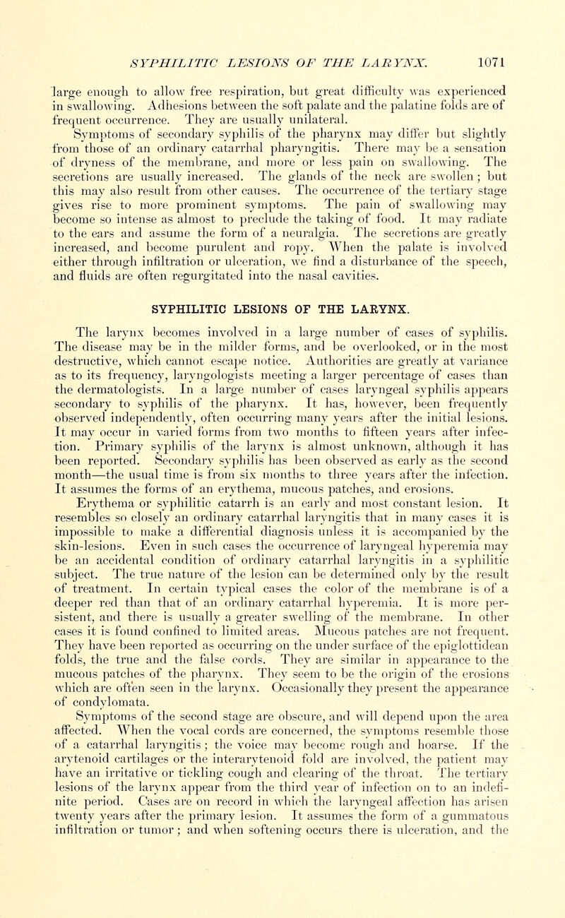 large enough to allow free respiration, but great difficulty was experienced in swallowing. Adhesions between the soft palate and the palatine folds are of frequent occurrence. They are usually unilateral. Symptoms of secondary syphilis of the pharynx may differ but slightly from those of an ordinary catarrhal pharyngitis. There may be a sensation of dryness of the membrane, and more or less pain on swallowing. The secretions are usually increased. The glands of the neck are swollen; but this may also result from other causes. The occurrence of the tertiary stage gives rise to more prominent symptoms. The pain of swallowing may become so intense as almost to preclude the taking of food. It may radiate to the ears and assume the form of a neuralgia. The secretions are greatly increased, and become purulent and ropy. When the palate is involved either through infiltration or ulceration, we find a disturbance of the speech, and fluids are often regurgitated into the nasal cavities. SYPHILITIC LESIONS OF THE LARYNX. The larynx becomes involved in a large number of cases of syphilis. The disease may be in the milder forms, and be overlooked, or in the most destructive, which cannot escape notice. Authorities are greatly at variance as to its frequency, laryngologists meeting a larger percentage of cases than the dermatologists. In a large number of cases laryngeal syphilis appears secondary to syphilis of the pharynx. It has, however, been frequently observed independently, often occurring many years after the initial lesions. It may occur in varied forms from two months to fifteen years after infec- tion. Primary syphilis of the larynx is almost unknown, although it has been reported. Secondary syphilis has been observed as early as the second month—the usual time is from six months to three years after the infection. It assumes the forms of an erythema, mucous patches, and erosions. Erythema or syphilitic catarrh is an early and most constant lesion. It resembles so closely an ordinary catarrhal laryngitis that in many cases it is impossible to make a differential diagnosis unless it is accompanied by the skin-lesions. Even in such cases the occurrence of laryngeal hyperemia may be an accidental condition of ordinary catarrhal laryngitis in a syphilitic subject. The true nature of the lesion can be determined only by the result of treatment. In certain typical cases the color of the membrane is of a deeper red than that of an ordinary catarrhal hyperemia. It is more per- sistent, and there is usually a greater swelling of the membrane. In other cases it is found confined to limited areas. Mucous patches are not frequent. They have been reported as occurring on the under surface of the epiglottidean folds, the true and the false cords. They are similar in appearance to the mucous patches of the pharynx. They seem to be the origin of the erosions which are often seen in the larynx. Occasionally they present the appearance of condylomata. Symptoms of the second stage are obscure, and will depend upon the area affected. When the vocal cords are concerned, the symptoms resemble those of a catarrhal laryngitis; the voice may become rough and hoarse. If the arytenoid cartilages or the interarytenoid fold are involved, the patient may have an irritative or tickling cough and clearing of the throat. The tertiary lesions of the larynx appear from the third year of infection on to an indefi- nite period. Cases are on record in which the laryngeal affection has arisen twenty years after the primary lesion. It assumes the form of a gummatous infiltration or tumor; and when softening occurs there is ulceration, and the