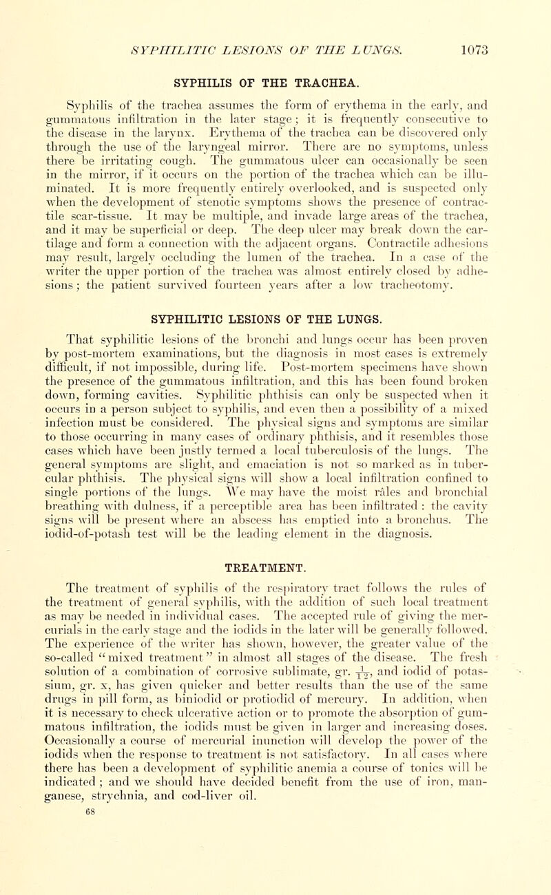 SYPHILIS OF THE TRACHEA. Syphilis of the trachea assumes the form of erythema in the early, and gummatous infiltration in the later stage ; it is frequently consecutive to the disease in the larynx. Erythema of the trachea can be discovered only through the use of the laryngeal mirror. There are no symptoms, unless there be irritating cough. The gummatous ulcer can occasionally be seen in the mirror, if it occurs on the portion of the trachea which can be illu- minated. It is more frequently entirely overlooked, and is suspected only when the development of stenotic symptoms shows the presence of contrac- tile scar-tissue. It may be multiple, and invade large areas of the trachea, and it may be superficial or deep. The deep ulcer may break down the car- tilage and form a connection with the adjacent organs. Contractile adhesions may result, largely occluding the lumen of the trachea. In a case of the writer the upper portion of the trachea was almost entirely closed by adhe- sions ; the patient survived fourteen years after a low tracheotomy. SYPHILITIC LESIONS OF THE LUNGS. That syphilitic lesions of the bronchi and lungs occur has been proven by post-mortem examinations, but the diagnosis in most cases is extremely difficult, if not impossible, during life. Post-mortem specimens have shown the presence of the gummatous infiltration, and this has been found broken down, forming cavities. Syphilitic phthisis can only be suspected when it occurs in a person subject to syphilis, and even then a possibility of a mixed infection must be considered. The physical signs and symptoms are similar to those occurring in many cases of ordinary phthisis, and it resembles those cases which have been justly termed a local tuberculosis of the lungs. The general symptoms are slight, and emaciation is not so marked as in tuber- cular phthisis. The physical signs will show a local infiltration confined to single portions of the lungs. We may have the moist rales and bronchial breathing with dulness, if a perceptible area has been infiltrated : the cavity signs will be present where an abscess has emptied into a bronchus. The iodid-of-potash test will be the leading element in the diagnosis. TREATMENT. The treatment of syphilis of the respiratory tract follows the rules of the treatment of general syphilis, with the addition of such local treatment as may be needed in individual cases. The accepted rule of giving the mer- curials in the early stage and the iodids in the later will be generally followed. The experience of the writer has shown, however, the greater value of the so-called  mixed treatment in almost all stages of the disease. The fresh solution of a combination of corrosive sublimate, gr. -j^, and iodid of potas- sium, gr. x, has given quicker and better results than the use of the same drugs in pill form, as biniodid or protiodid of mercury. In addition, when it is necessary to check ulcerative action or to promote the absorption of gum- matous infiltration, the iodids must be given in larger and increasing doses. Occasionally a course of mercurial inunction will develop the power of the iodids when the response to treatment is not satisfactory. In all cases where there has been a development of syphilitic anemia a course of tonics will be indicated ; and we should have decided benefit from the use of iron, man- ganese, strychnia, and cod-liver oil.