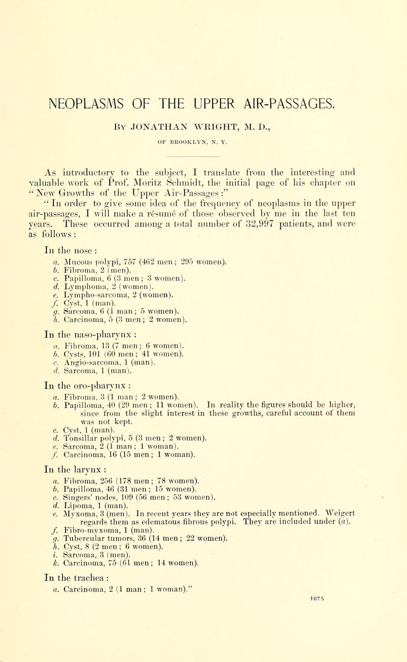 NEOPLASMS OF THE UPPER AIR-PASSAGES. By JONATHAN WRIGHT, M. D., OF BROOKLYN, N. Y. As introductory to the subject, I translate from the interesting and valuable work of Prof. Moritz Schmidtj the initial page of his chapter on •'New Growths of the Upper Air-Passages:  In order to give some idea of the frequency of neoplasms in the upper air-passages, I will make a resume of those observed by me in the last ten years. These occurred among a total number of 32,997 patients, and were as follows: In the nose : a. Mucous polypi, 757 (462 men ; 295 women). b. Fibroma, 2 (men). c. Papilloma, 6 (3 men ; 3 women). d. Lymphoma, 2 (women). e. Lympho-sarcoma, 2 (women). /. Cyst, 1 (man). g. Sarcoma, 6 (1 man; 5 women). h. Carcinoma, 5 (3 men; 2 women). In the naso-pharynx: a. Fibroma, 13 (7 men; 6 women). b. Cysts, 101 (60 men ; 41 women). c. Angio-sarcoma. 1 (man). d. Sarcoma, 1 (man). In the oro-pharvnx : as. Fibroma. 3 (1 man ; 2 women). b. Papilloma, 40 (29 men ; 11 women). In reality the figures should be higher, since from the slight interest in these growths, careful account of them was not kept. c. Cyst, 1 (man). d. Tonsillar polypi, 5 (3 men ; 2 women). e. Sarcoma, 2 (1 man ; 1 woman). /. Carcinoma, 16 (15 men ; 1 woman). In the larynx : a. Fibroma, 256 (178 men; 78 women). b. Papilloma, 46 (31 men; 15 women). c. Singers' nodes, 109 (56 men ; 53 women). d. Lipoma, 1 (man). e. Myxoma, 3 (men). In recent years they are not especially mentioned. Weigert regards them as edematous fibrous polypi. They are included under (a). /. Fibro-myxoma, 1 (man). g. Tubercular tumors, 36 (14 men ; 22 women). h. Cyst, 8 (2 men ; 6 women). i. Sarcoma, 3 (men). k. Carcinoma, 75 (61 men; 14 women). In the trachea : a. Carcinoma, 2 (1 man; 1 woman).