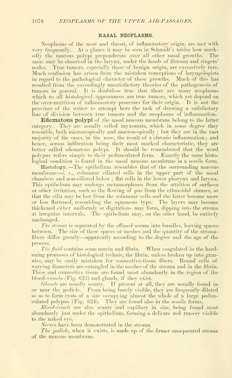 NASAL NEOPLASMS. Neoplasms of the nose and throat, of inflammatory origin, are met with very frequently. At a glance it may be seen in Schmidt's tallies how mark- edly the mucous polypi preponderate over all other nasal growths. The same may be observed in the larynx, under the heads of fibroma and singers' nodes. True tumors, especially those of benign origin, are excessively rare. Much confusion has arisen from the mistaken conceptions of laryngologists in regard to the pathological character of these growths. Much of this has resulted from the exceedingly unsatisfactory theories of the pathogeno-i- of tumors in general. It is doubtless true that there are many neoplasms which to all histological appearances are true tumors, which yet depend on the over-nutrition of inflammatory processes for their origin. It is not the province of the writer to attempt here the task of drawing a satisfactory line of division between true tumors and the neoplasms of inflammation. Edematous polypi of the nasal mucous membrane belong to the latter category. Thev are usually called myxomata, which in some degree they resemble, both microscopically and macroscopically ; but they are in tin- vast majority of the eases, in the nose, the result of a chronic inflammation; and hence, serous infiltration being their most marked characteristic, they are better called edematous polypi. It should be remembered that the word polypus refers simply to their pedunculated form. Exactly the same histo- logical condition is found in the nasal mucous membrane in a sessile form. Histology.—The epithelium resembles that of the surrounding mucous membrane—i. c, columnar ciliated cells in the upper part of the nasal chambers and non-ciliated below; flat cells in the lower pharynx and larynx. This epithelium may undergo metamorphoses from the attrition of surfaces or other irritation, such as the flowing of pus from the ethmoidal sinuses, so that the cilia may be lost from the columnar cells and the latter become more or less flattened, resembling the squamous type. The layers may become thickened either uniformly or digitations may form, dipping into the stroma at irregular intervals. The epithelium may, on the other hand, be entirely unchanged. Tin stroma i- separated by the effused serum into bundles, leaving spaces between. The size of these spaces or meshes and the quantity of the stroma- fibers differ greatly—apparently according to the degree and the age of the process. Tin fluid contains some mucin and fibrin. When coagulated in the hard- ening processes of histological technic, the fibrin, unless broken up into gran- ules, may be easily mistaken for connective-tissue fibers. Round cells of varying diameters are entangled in the meshes of the stroma and in the fibrin. These and connective tissue are found most abundantly in the region of the blood-vessels (Fig. 623) and glands, if they exist. Glands are usually scanty. If present at all, they are usually found in or near the pedicle. From being barely visible, they are frequently dilated so as to form cysts of a size occupying almost the whole of a large pedun- culated polypus (Fig. 624). They are found also in the sessile forms. Blood-vessels are also scanty and capillary in size, being found most abundantly just under the epithelium, forming a delicate red tracery visible to the naked eye. Nerves have been demonstrated in the stroma. The pedicle, when it exists, is made up of the firmer unseparated stroma of the mucous membrane.