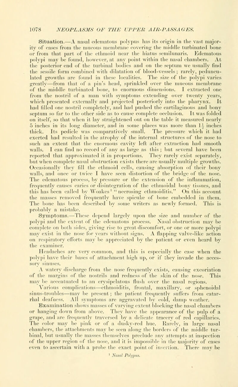Situation.—A nasal edematous polypus has its origin in the vast major- ity of cases from the mucous membrane covering the middle turbinated bone or from that part of the ethmoid near the hiatus semilunaris. Edematous polypi may be found, however, at any point within the nasal chambers. At the posterior end of the turbinal bodies and on the septum we usually find the sessile form combined with dilatation of blood-vessels; rarely, peduncu- lated growths are found in these localities. The size of the polypi varies greatly—from that of a pin's head, sprinkled over the mucous membrane of the middle turbinated bone, to enormous dimensions. I extracted one from the nostril of a man with symptoms extending over twenty years, which presented externally anil projected posteriorly into the pharynx. It had tilled one nostril completely, and had pushed the cartilaginous and bony septum so far to the other side as to cause complete occlusion. It was folded on itself, so that when it lay straightened out on the table it measured nearly 5 inches in its long diameter, and in some places was more than 1^ inches thick. Its pedicle was comparatively small. The pressure which it had exerted had resulted in the atrophy of the internal structures of the nose to such an extent that the enormous cavity left after extraction had smooth walls. I can find no record of any as large as this ; but several have been reported that approximated it in proportions. They rarely exist separately, but when complete nasal obstruction exists there arc usually multiple growths. Occasionally they fill the ethmoid cells, causing absorption of their bony walls, and once or twice I have seen distortion of the bridge of the nose. The edematous process, by pressure or the extension of the inflammation, frequently causes caries or disintegration of the ethmoidal bony tissues, and this has been called by Woakes1 necrosing cthnioiditis. On this account the masses removed frequently have spicuhe of bone embedded in them. The bone has been described by some writers as newly formed. This is probably a mistake. Symptoms.—These depend largely upon the size and number of the polypi and the extent of the edematous process. Nasal obstruction may lie complete on both sides, giving rise to great discomfort, or one or more polypi may exist in the nose for years without si<i'ns. A flapping valve-like action on respiratory efforts may be appreciated by the patient or even heard by the examiner. Headaches are very common, and this is especially the case when the polypi have their bases of attachment high up, or if they invade the acces- sory sinuses. A watery discharge from the nose frequently exists, causing excoriation of the margins of the nostrils and redness of the skin of the nose. This may be accentuated to an erysipelatous flush over the nasal regions. Various complications—cthnioiditis, frontal, maxillary, or sphenoidal sinus-troubles—may be present; the patient frequently suffers from catar- rhal deafness. All symptoms are aggravated by cold, damp weather. Examination shows masses of varying extent blocking the nasal chambers or hanging down from above. They have the appearance of the pulp of a grape, and are frequently traversed by a delicate tracery of red capillaries. The color may be pink or of a dusky-red hue. Rarely, in large nasal chambers, the attachments may be seen along the borders of the middle tur- binal, but usually the masses themselves preclude any attempts at inspection of the upper region of the nose, and it is impossible in the majority of cases even to ascertain with a probe the exact point of insertion. There maybe 1 Nasal Poli/pus.
