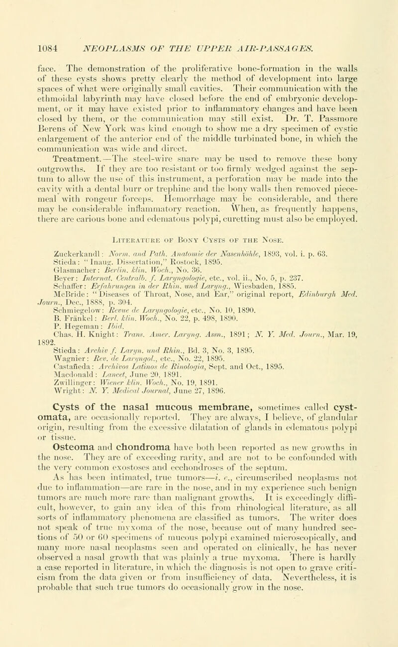 face. The demonstration of the proliferative bone-formation in the walls of these cysts shows pretty clearly the method of development into large spaces of what were originally small cavities. Their communication with the ethmoidal labyrinth may have closed before the end of embryonic develop- ment, or it may have existed prior to inflammatory changes and have been closed by them, or the communication may still exist. Dr. T. Passmore Berens of New York was kind enough to show me a dry specimen of cystic enlargement of the anterior end of the middle turbinated bone, in which the communication was wide and direct. Treatment.—The steel-wire snare may be used to remove these bony outgrowths. If they are too resistant or too firmly wedged against the sep- tum to allow the use of this instrument, a perforation may he made into the cavity witli a dental burr or trephine and the bony walls then removed piece- meal with rongeur forceps. Hemorrhage may Ik nsiderable, and there may be considerable inflammatory reaction. When, as frequently happens, there are carious hone and edematous polypi, curetting must also be employed. Literature of Bony Cysts ok the Nose. Zuckerkandl: Norm, and Path. Anatomie der Nasenhohle, 1893, vol. i. p. 63. Stieda:  Inaug. Dissertation, Rostock, 1895. Glasmacher: Berlin, klin. Woch., No. 36. Beyer: Intermit. Qmtralb. f. Laryngologie, etc., vol. ii., No. 5, p. 237. Srhafl'er: Erfahrungen in der Rim,', and Laryng., Wiesbaden, 1885. McBride: Diseases of Throat, Nose, and Ear, original report, Edinburgh Med. Journ., Dec, 1888, p. 304. Schmiegelow: Revue de Laryngologie, etc., Xo. 10, 1890. B. Frankel: Berl. klin. Woch., No.'22, p. 498, 1890. P. Hegeman : Ibid. Chas. H. Knight: Trans. Amer. Laryng. Assn., 1891; N. Y. Med. Journ., Mar. 19, 1892. Stieda: Archiv f. Laryn. und Rhln., Bd. 3, No. 3, 1895. Wagnier: Rev. de Laryngol., etc., No. 22, 1895. Castaneda: Arehivos Latinos de ttinologia, Sept. and Oct., 1895. Macdonald: Lancet, June 20, 1891. Zwillinger: Wiener klin. Woch., No. 19, 1891. Wright: N. Y. Medical Journal, June 27, 1896. Cysts of the nasal mucous membrane, sometimes called cyst- omata, are occasionally reported. They are always, I believe, of glandular origin, resulting from the excessive dilatation t\{' glands in edematous polypi or tissue. Osteoma and chondroma have both been reported as new growths in the nose. They are of exceeding rarity, and are not to be confounded with the very common exostoses and ecchondroses of the septum. As has been intimated, true tumors—i. c, circumscribed neoplasms not due to inflammation—are rare in the nose, and in my experience such benign tumors are much more rare than malignant growths. It is exceedingly diffi- cult, however, to gain any idea of this from rhino-logical literature, as all sorts of inflammatory phenomena are classified as tumors. The writer does not speak of true myxoma of the nose, because out of many hundred sec- tions of 50 or 60 specimens of mucous polypi examined microscopically, and many more nasal neoplasms seen and operated on clinically, he has never observed a nasal growth that was plainly a true myxoma. There is hardly a case reported in literature, in which the diagnosis is not open to grave criti- cism from tin' data given or from insufficiency of data. Nevertheless, it is probable that such true tumors do occasionally grow in the nose.