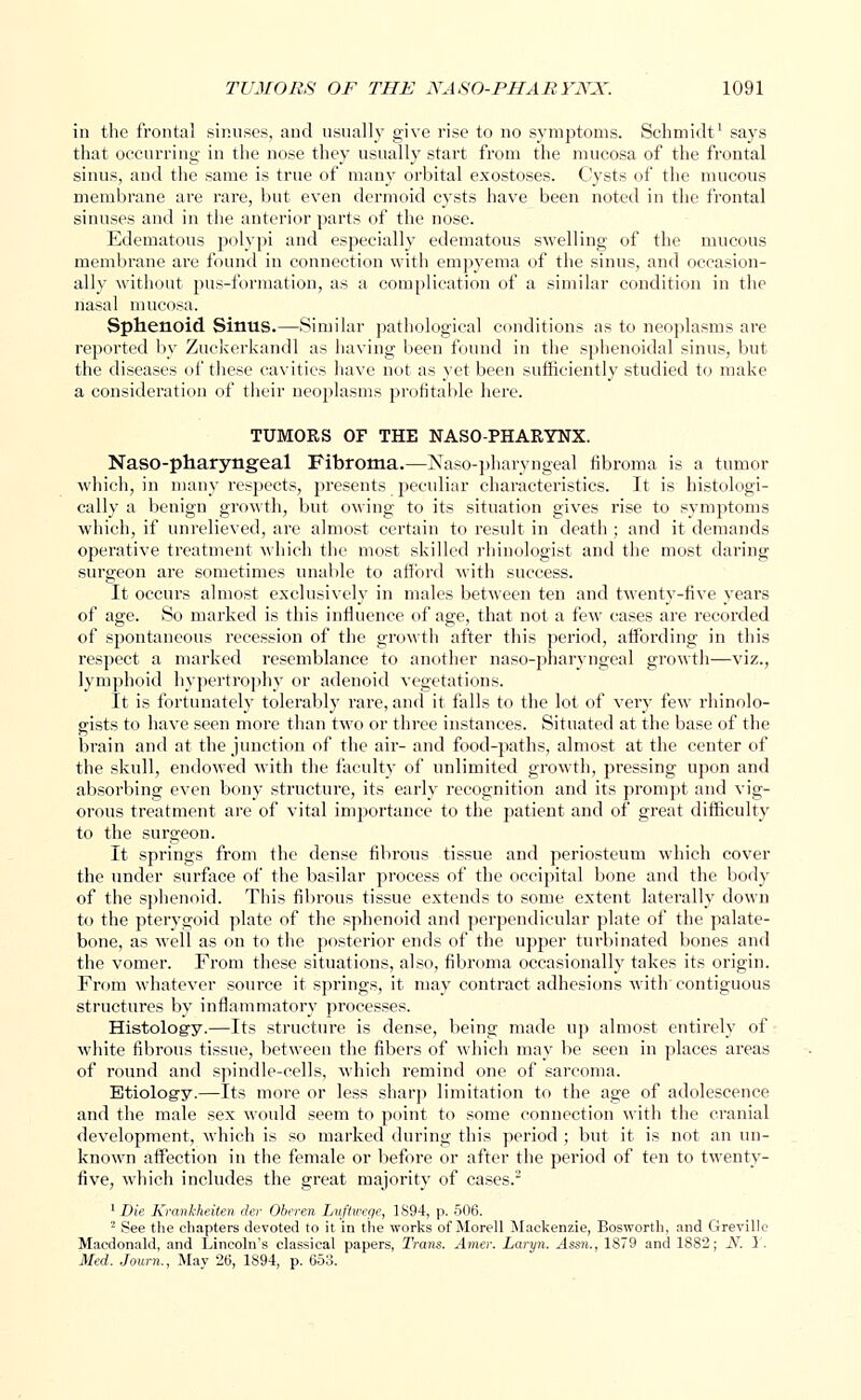 in the frontal sinuses, and usually give rise to no symptoms. Schmidt1 says that occurring' in the nose they usually start from the mucosa of the frontal sinus, and the same is true of many orbital exostoses. Cysts of the mucous membrane are rare, but even dermoid cysts have been noted in the frontal sinuses and in the anterior parts of the nose. Edematous polypi and especially edematous swelling of the mucous membrane are found in connection with empyema of the sinus, and occasion- ally without pus-formation, as a. complication of a similar condition in the nasal mucosa. Sphenoid Sinus.—Similar pathological conditions as to neoplasms are reported by Zuckerkandl as having been found in the sphenoidal sinus, but the diseases of these cavities have not as yet been sufficiently studied to make a consideration of their neoplasms profitable here. TUMORS OF THE NASO-PHARYNX. Nasopharyngeal Fibroma.—Naso-pharyngeal fibroma is a tumor which, in many respects, presents peculiar characteristics. It is histologi- cally a benign growth, but owing to its situation gives rise to symptoms which, if unrelieved, are almost certain to result in death ; and it demands operative treatment which the most skilled rhinologist and the most daring surgeon are sometimes unable to afford with success. It occurs almost exclusively in males between ten and twenty-five years of age. So marked is this influence of age, that not a few cases are recorded of spontaneous recession of the growth after this period, affording in this respect a marked resemblance to another naso-pharyngeal growth—viz., lymphoid hypertrophy or adenoid vegetations. It is fortunately tolerably rare, and it falls to the lot of very few rhinolo- gists to have seen more than two or three instances. Situated at the base of the brain and at the junction of the air- and food-paths, almost at the center of the skull, endowed with the faculty of unlimited growth, pressing upon and absorbing even bony structure, its early recognition and its prompt and vig- orous treatment are of vital importance to the patient and of great difficulty to the surgeon. It springs from the dense fibrous tissue and periosteum which cover the under surface of the basilar process of the occipital bone and the body of the sphenoid. This fibrous tissue extends to some extent laterally down to the pterygoid plate of the sphenoid and perpendicular plate of the palate- bone, as well as on to the posterior ends of the upper turbinated bones and the vomer. From these situations, also, fibroma occasionally takes its origin. From whatever source it springs, it may contract adhesions with contiguous structures by inflammatory processes. Histology.—Its structure is dense, being made up almost entirely of white fibrous tissue, between the fibers of which may be seen in places areas of round and spindle-cells, which remind one of sarcoma. Etiology.—Its more or less sharp limitation to the age of adolescence and the male sex would seem to point to some connection with the cranial development, which is so marked during this period ; but it is not an un- known affection in the female or before or after the period of ten to twenty- five, which includes the great majority of cases. 1 Die Krankheiten rler Oberen Luftwege, 1S94, p. 506. 2 See the chapters devoted to it in the works of Morell Mackenzie, Bosworth, and Greville Macdonald, and Lincoln's classical papers, Trans. Amer. Laryn. Assn., 1879 and 1882; N. 1. Med. Joum., May 26, 1S94, p. 653.