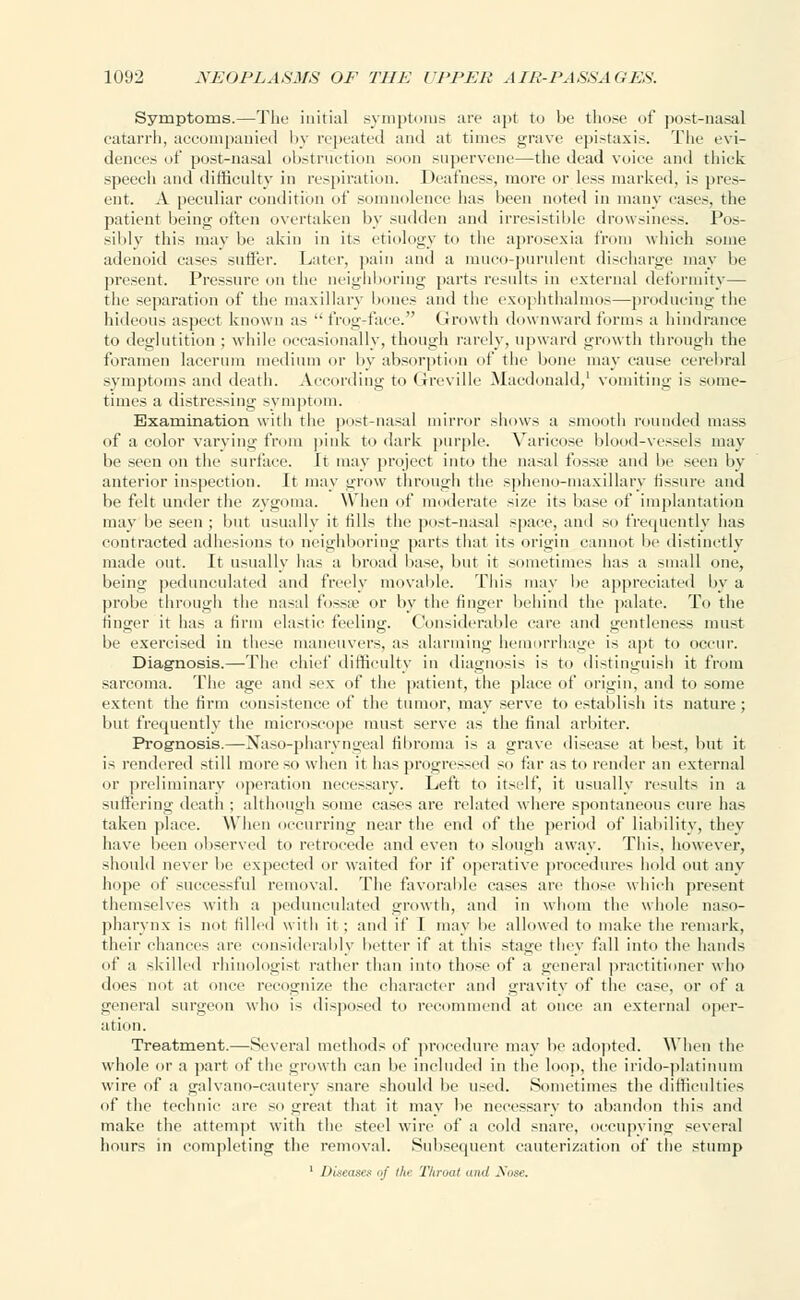 Symptoms.—The initial .symptoms are apt to be those of post-nasal catarrh, accompanied by repeated and at times grave epistaxis. The evi- dences of post-nasal obstruction soon supervene—the dead voice and thick speech and difficulty in respiration. Deafness, more or less marked, is pres- ent. A peculiar condition of somnolence has been noted in many cases, the patient being often overtaken by sudden and irresistible drowsiness. Pos- sibly this may be akin in its etiology to the aprosexia from which some adenoid cases suffer. Later, pain and a muco-purulent discharge may be present. Pressure on the neighboring parts results in external deformity— the separation of the maxillary bones and the exophthalmos—producing the hideous aspect known as  frog-face. Growth downward forms a hindrance to deglutition ; while occasionally, though rarely, upward growth through the foramen lacerum medium or by absorption of the bone may cause cerebral symptoms and death. According to Greville Macdonald,1 vomiting is some- times a distressing symptom. Examination with the post-nasal mirror shows a smooth rounded mass of a color varying from pink to dark purple. Varicose blood-vessels may be seen on the surface. It may project into the nasal fossa; and be seen by anterior inspection. It may grow through the spheno-maxillary fissure and be felt under the zygoma. When of moderate size its base of implantation may be seen ; but usually it tills the post-nasal space, and so frequently has contracted adhesions to neighboring parts that its origin cannot be distinctly made out. It usually has a broad base, but it sometimes lias a small one, being pedunculated and freely movable. This may be appreciated by a probe through the nasal fossae or by the finger behind the palate. To the finger it has a firm elastic feeling. Considerable care and gentleness must be exercised in these maneuvers, as alarming hemorrhage is apt to occur. Diagnosis.—The chief difficulty in diagnosis is to distinguish it from sarcoma. The age and sex of the patient, the place of origin, and to some extent the firm consistence of the tumor, may serve to establish its nature; but frequently the microscope must serve as the final arbiter. Prognosis.—Nasopharyngeal fibroma is a grave disease at best, but it is rendered still more so when it has progressed so far as to render an external or preliminary operation necessary. Left to itself, it usually results in a suffering death ; although some cases are related where spontaneous cure has taken place. When occurring near the end of the period of liability, they have been observed to retrocede and even to slough away. This, however, should never be expected or waited for if operative procedures hold out any hope of successful removal. The favorable cases are those which present themselves with a pedunculated growth, and in whom the whole naso- pharynx is not filled with it; and if I may be allowed to make the remark, their chances are considerably better if at this stage they fall into the hands of a skilled rhinologist rather than into those of a general practitioner who does not at once recognize the character and gravity of the ease, or of a general surgeon who is disposed to recommend at once an external oper- ation. Treatment.—Several methods of procedure may be adopted. When the whole or a part of the growth can be included in the loop, the irido-platinum wire of a galvano-cautery snare should be used. Sometimes the difficulties of the technic are so threat that it may be necessary to abandon this and make the attempt with the steel wire of a cold snare, occupying several hours in completing the removal. Subsequent cauterization of the stump 1 Diseases of the Throat and Sose.