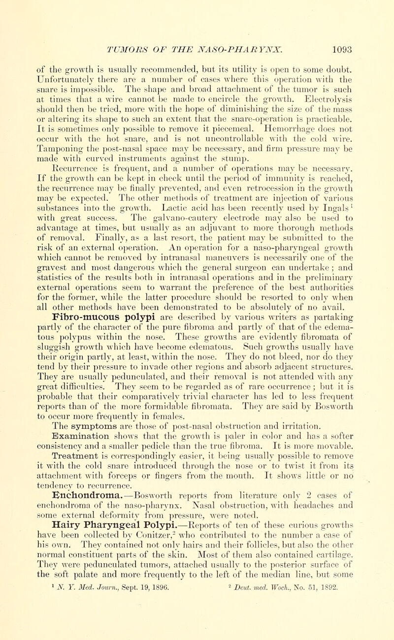 of the growth is usually recommended, but its utility is open to some doubt. Unfortunately there are a number of cases where this operation with the snare is impossible. The shape and broad attachment of the tumor is such at times that a wire cannot be made to encircle the growth. Electrolysis should then be tried, more with the hope of diminishing the size of the mass or altering its shape to such an extent that the snare-operation is practicable. It is sometimes only possible to remove it piecemeal. Hemorrhage does not occur with the hot snare, and is not uncontrollable with the cold wire. Tamponing the post-nasal space may be necessary, and firm pressure may be made with curved instruments against the stump. Recurrence is frequent, and a number of operations may be necessary. If the growth can be kept in check until the period of immunity is reached, the recurrence may be finally prevented, and even retrocession in the growth may be expected. The other methods of treatment are injection of various substances into the growth. Lactic, acid has been recently used by Ingals' with great success. The galvano-cautery electrode may also be used to advantage at times, but usually as an adjuvant to more thorough methods of removal. Finally, as a last resort, the patient may be submitted to the risk of an external operation. An operation for a naso-pharyngeal growth which cannot be removed by intranasal maneuvers is necessarily one of the gravest and most dangerous which the general surgeon can undertake; and statistics of the results both in intranasal opei'ations and in the preliminary external operations seem to warrant the preference of the best authorities for the former, while the latter procedure should be resorted to only when all other methods have been demonstrated to be absolutely of no avail. Fibro-mucous polypi are described by various writers as partaking partly of the character of the pure fibroma and partly of that of the edema- tous polypus within the nose. These growths are evidently fibromata of sluggish growth which have become edematous. Such growths usually have their origin partly, at least, within the nose. They do not bleed, nor do they tend by their pressure to invade other regions and absorb adjacent structures. They are usually pedunculated, and their removal is not attended with any great difficulties. They seem to be regarded as of rare occurrence; but it is probable that their comparatively trivial character has led to less frequent reports than of the more formidable fibromata. They are said by Bosworth to occur more frequently in females. The symptoms are those of post-nasal obstruction and irritation. Examination shows that the growth is paler in color and has a softer consistency and a smaller pedicle than the true fibroma. It is more movable. Treatment is correspondingly easier, it being usually jx>ssible to remove it with the cold snare introduced through the nose or to twist it from its attachment with forceps or fingers from the mouth. It shows little or no tendency to recurrence. IJnchondrorna.—Bosworth reports from literature only 2 cases of enchondroma of the naso-pharynx. Nasal obstruction, with headaches and some external deformity from pressure, were noted. Hairy Pharyngeal Polypi.—Reports of ten of these curious growths have been collected by Conitzer,2 who contributed to the number a case of his own. They contained not only hairs and their follicles, but also the other normal constituent parts of the skin. Most of them also contained cartilage. They were pedunculated tumors, attached usually to the posterior surface of the soft palate and more frequently to the left of the median line, but some 1 N. Y. Med. Journ., Sept, 19, 1896. 2 Deut. vied. Woch., No. 51, 1892.