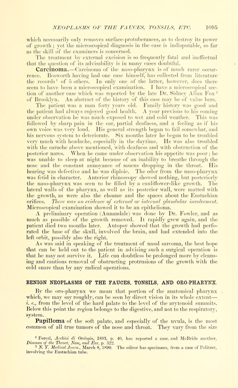 which necessarily only removes surface-protuberances, as to destroy its power of growth ; yet the microscopical diagnosis in the case is indisputable, so far as the skill of the examiners is concerned. The treatment by external excision is so frequently fatal and ineffectual that the question of its advisability is in many cases doubtful. Carcinoma.—Carcinoma of the naso-pharynx is of much rarer occur- rence. Bosworth having had one case himself, has collected from literature the records' of 5 others. In only one of the latter, however, does there seem to have been a microscopical examination. I have a microscopical sec- tion of another case which was reported by the late Dr. Sidney Allan Fox2 of Brooklyn. An abstract of the history of this case may be of value here. The patient was a man forty years old. Family history was good and the patient had always enjoyed good health. A year previous to his coming under observation he was much exposed to wet and cold weather. This was followed by sharp pain in the ear, partial deafness, and a feeling as if his own voice was very loud. His general strength began to fail somewhat, and his nervous system to deteriorate. Six months later he began to be troubled very much with headache, especially in the daytime. He was also troubled with the earache above mentioned, with deafness and with obstruction of the posterior nares. When he came under observation his appetite was poor ; he was unable to sleep at night because of an inability to breathe through the nose and the constant annoyance of mucus dropping in the throat. His hearing was defective and he was diploic. The odor from the naso-pharynx was fetid in character. Anterior rhinoscopy showed nothing, but posteriorly the naso-pharynx was seen to be filled by a cauliflower-like growth. The lateral walls of the pharynx, as well as its posterior wall, were matted with the growth, as were also the choanse and the spaces about the Eustachian orifices. There was no evidence of external or internal glandular involvement. Microscopical examination showed it to be an epithelioma. A preliminary operation (Annandale) was done by Dr. Fowler, and as much as possible of the growth removed. It rapidly grew again, and the patient died two months later. Autopsy showed that the growth had perfo- rated the base of the skull, involved the brain, and had extended into the left orbit, possibly also the right. As was said in speaking of the treatment of nasal sarcoma, the best hope that can be held out to the patient in advising such a surgical operation is that he may not survive it. Life can doubtless be prolonged more by cleans- ing and cautious removal of obstructing protrusions of the growth with the cold snare than by any radical operations. BENIGN NEOPLASMS OF THE FAUCES, TONSILS, AND OROPHARYNX. By the oro-pharynx we mean that portion of the anatomical pharynx which, we may say roughly, can be seen by direct vision in its whole extent— i. e., from the level of the hard palate to the level of the arytenoid summits. Below this point the region belongs to the digestive, and not to the respiratory, system. Papilloma of the soft palate, and especially of the uvula, is the most common of all true tumors of the nose and throat. They vary from the size 1 Fereri, Archivi di Otologia, 1893, p. 40, has reported a case, and McBride another, Diseases of the Throat, Nose, and Ear. p. 322. 2 N. Y. Medical Journ.. March 8, 1890. The editor has specimens, from a case of Politzer, involving the Eustachian tube.