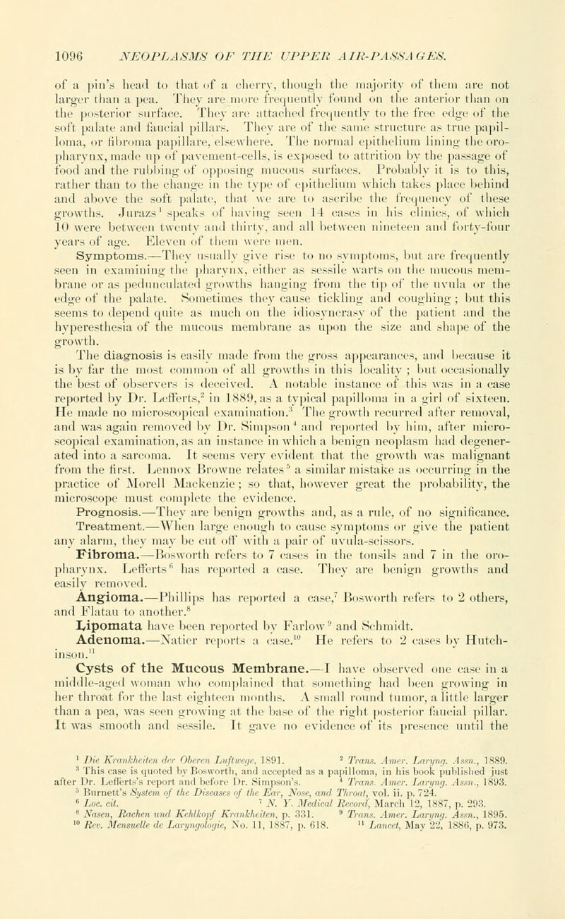 of ;i pin'* head to that of a cherry, though the majority of them are not larger than a pea. They are more frequently found on the anterior than on the posterior surface. They are attached frequently to the i'rrc edge of the soft palate and faucial pillars. They are of the same structure as true papil- loma, or fibroma papillare, elsewhere. The normal epithelium lining the oro- pharynx, made up of pavement-cells, is exposed to attrition by the passage of food and the rubbing of opposing mucous surfaces. Probably it is to this, rather than to the change in the type of epithelium which takes place behind and above the soft palate, that we are to ascribe the frequency of these growths. Jurazs1 speaks of having seen 14 cases iii his clinic.-, of which 10 were between twenty and thirty, and all between nineteen and forty-four years of age. Eleven of them were men. Symptoms.—They usually give rise to no symptoms, but are frequently seen in examining the pharynx, either as sessile warts on the mucous mem- brane or as pedunculated growths hanging from the tip of the uvula or the edge of the palate. Sometimes they cause tickling and coughing; but this seems to depend quite as much on the idiosyncrasy of the patient and the hyperesthesia of the mucous membrane as upon the size and shape of the growth. The diagnosis is easily made from the gross appearances, and because it is by far the most common of all growths in this locality ; but occasionally the best of observers is deceived. A notable instance of this was in a case reported by Dr. Lefferts,2 in 1889, as a typical papilloma in a girl of sixteen. He made no microscopical examination.3 The growth recurred titter removal, and was again removed by Dr. Simpson ' and reported by him, after micro- scopical examination, as an instance in which a benign neoplasm had degener- ated into a sarcoma. It seems very evident that the growth was malignant from the first. Lennox Browne relates5 a similar mistake as occurring in the practice of Morell Mackenzie; so that, however great the probability, the microscope must complete the evidence. Prognosis.—They are benign growths and, as a rule, of no significance. Treatment.—When large enough to cause symptoms or give the patient any alarm, they may be cut off with a pair of uvula-scissors. Fibroma.—Bosworth refers to 7 cases in the tonsils and 7 in the oro- pharynx. Lefferts6 has reported a case. They are benign growths and easily removed. Angioma.—Phillips has reported a case,7 Bosworth refers to 2 others, and Flatau to another.8 I/ipomata have been reported by Farlow!'and Schmidt. Adenoma.—Natier reports a case.10 He refers to 2 cases by Hutch- inson. Cysts of the Mucous Membrane.—I have observed one case in a middle-aged woman who complained that something had been growing in her throat for the hist eighteen months. A small round tumor, a little larger than a pea, was seen growing at the base of the right posterior faucial pillar. It was smooth and sessile. It gave no evidence of its presence until the 1 Die Krankheiten der Oberen Luftwege, 1891. 2 Trans. Amer. Laryng. Assn., 1889. 3 This case is quoted by Bosworth, and accepted :is a papilloma, in his book published just after Dr. Leflerts's report and before I>r. Simpson's. * Trans. Amer. Laryng. Assn.. 1S;»3. 5 Burnett's System of the Diseases of the Fur, Nose, and. Throat, vol. ii. p. 724. 6 Loc. ell. i y. Y Medical Record, March 12, 1887, p. 293. 8 Nasen, Rachen wnd Kehlkopf Krankheiten, p. 331. '■' Trims. Amer. Laryng. Assn., 1895. ' Rev. Mensuelle de Laryngologie, No. 11, 1887, p. 618.  Lancet, May 22, 1886, p. 973.