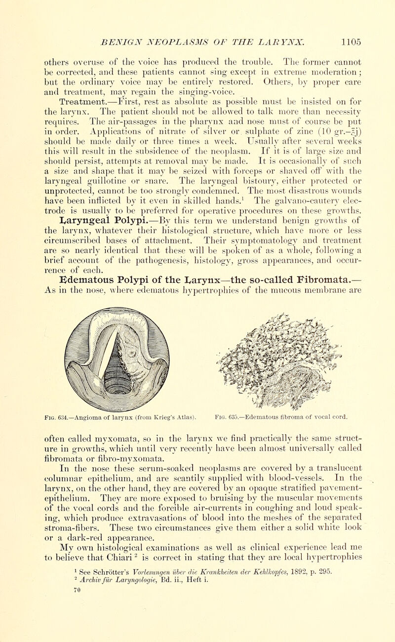 others overuse of the voice has produced the trouble. The former cannot be corrected, and these patients cannot sing except in extreme moderation ; but the ordinary voice may be entirely restored. Others, by proper care and treatment, may regain the singing-voice. Treatment.—First, rest as absolute as possible must be insisted on for the larynx. The patient should not be allowed to talk more than necessity requires. The air-passages in the pharynx and nose must of course be put in order. Applications of nitrate of silver or. sulphate of zinc (10 gr.-5J) should be made daily or three times a week. Usually after several weeks this will result in the subsidence of the neoplasm. If it is of large size and should persist, attempts at removal may be made. It is occasionally of such a size and shape that it may be seized with forceps or shaved off with the laryngeal guillotine or snare. The laryngeal bistoury, either protected or unprotected, cannot be too strongly condemned. The most disastrous wounds have been inflicted by it even in skilled hands.1 The galvano-cautery elec- trode is usually to be preferred for operative procedures on these growths. laryngeal Polypi.—By this term we understand benign growths of the larynx, whatever their histological structure, which have more or less circumscribed bases of attachment. Their symptomatology and treatment are so nearly identical that these will be spoken of as a whole, following a brief account of the pathogenesis, histology, gross appearances, and occur- rence of each. Edematous Polypi of the I/arynx—the so-called Fibromata.— As in the nose, where edematous hypertrophies of the mucous membrane are Fig. 634.—Angioma of larynx (from Krieg's Atlas). I-'io. i'.;;;.. -Edematous, tilimma .>! vocal mid. often called myxomata, so in the larynx we find practically the same struct- ure in growths, which until very recently have been almost universally called fibromata or fibro-myxomata. In the nose these serum-soaked neoplasms are covered by a translucent columnar epithelium, and are scantily supplied with blood-vessels. In the larynx, on the other hand, they are covered by an opaque stratified pavement- epithelium. They are more exposed to bruising by the muscular movements of the vocal cords and the forcible air-currents in coughing and loud speak- ing, which produce extravasations of blood into the meshes of the separated stroma-fibers. These two circumstances give them either a solid white look or a dark-red appearance. My own histological examinations as well as clinical experience lead me to believe that Chiari2 is correct in stating that they are local hypertrophies 1 See Schrotter's Vorlesungen iiber die Krankheiten der Kehlkopfes, 1892, p. 295. 2 Archivfiir Laryngologie, Bd. ii., Heft i.