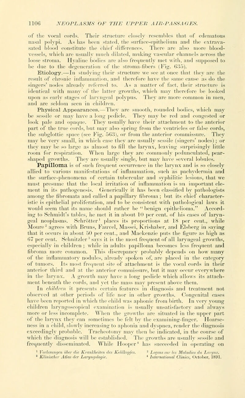 of the vocal cords. Their structure closely resembles that of edematous nasal polypi. As has been stated, the surface-epithelium and the extrava- sated blood constitute the chief differences. There are also more blood- vessels, which are usually much dilated, making vascular channels across the loose stroma. Hyaline bodies arc also frequently met with, and supposed to be due to the degeneration of the stroma-fibers (Fig. (>•>•>). Etiology.—In studying their structure we see at once that they are the result of chronic inflammation, and therefore have the same cause as do the singers' nodes already referred to. As a matter of fact, their structure is identical with many of the latter growths, which may therefore be looked upon as early stages of laryngeal polypus. They are more common in men, and are seldom seen in children. Physical Appearances.—They are smooth, rounded bodies, which may be sessile or may have a long pedicle. They may be red and congested or look pale and opaque. They usually have their attachment to the anterior part of the true cords, but may also spring from the ventricles or false cords, the subglottic space (see Fig. 563), or from the anterior commissure. They may be very small, in which ease they are usually sessile (singers' nodes); or they may be so large as almost to till the larynx, leaving surprisingly little room for respiration. When large they are commonly pedunculated, pear- shaped growths. They are usually single, but may have several lobules. Papilloma is of such frequent occurrence in the larynx and is so closely allied to various manifestations of inflammation, such as pachydermia and the surface-phenomena of certain tubercular and syphilitic lesions, that we must presume that the local irritation of inflammation is an important ele- ment in its pathogenesis. Generieally it has been classified by pathologists among the fibromata and called a papillary fibroma ; but its chief character- istic is epithelial proliferation, and to be consistent with pathological laws it would seem that its name should rather be  benign epithelioma. Accord- ing to Schmidt's tables, he met it in about 10 per cent, of his cases of laryn- geal neoplasms. Schrotter1 places its proportions at 18 per cent., while Moure2 agrees with Bruns, Kauvel, Massei, Krishaber, and Elsberg in saying that it occurs in about 50 per cent., and Mackenzie puts the figure as high as 67 per cent. Schnitzler3 says it is the most frequent of all laryngeal growths, especially in children ; while in adtdts papilloma becomes less frequent and fibroma more common. This discrepancy probably depends on how many of the inflammatory nodules, already spoken of, are placed in the category of tumors. Its most frequent site of attachment is the vocal cords in their anterior third and at the anterior commissure, but it may occur everywhere in the larynx. A growth may have a long pedicle which allows its attach- ment beneath the cords, and yet the mass may present above them. In ehildren it presents certain features in diagnosis and treatment not observed at other periods of life nor in other growths. Congenital cases have Keen reported in which tl hild was aphonic from birth. In very young children laryngoscopical examination is usually unsatisfactory and always more or less incomplete. When the growths are situated in the upper part of the larynx they can sometimes be felt by the cxamining-finger. Hoarse- ness in a child, slowly increasing to aphonia and dyspnea, render the diagnosis exceedingly probable. Tracheotomy may then be indicated, in the course of which the diagnosis will be established. The growths are usually sessile and frequently disseminated. While Hooper4 has .succeeded in operating on 1 Vorlesungen iiber die KrankheUe.n des Kehlkopfes. 2 Legonssur les Maladies du Larynx. ' Klinischer Atlas cler Laryngologie. * International Clinics, October, 1891.