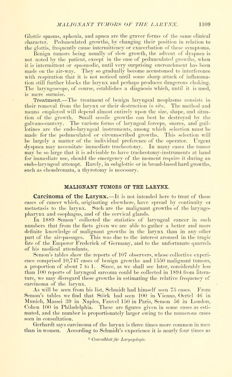Glottic spasms, aphonia, and apnea are the graver forms of the same clinical character. Pedunculated growths, by changing their position in relation to the glottis, frequently cause intermittency or exacerbation of these symptoms. Benign tumors being usually of slow growth, the advent of dyspnea is not noted by the patient, except in the case of pedunculated growths, when it is intermittent or spasmodic, until very surprising encroachment has been made on the air-way. They so gradually become accustomed to interference with respiration that it is not noticed until some sharp attack of inflamma- tion still further blocks the larynx and perhaps produces dangerous choking. The laryngoscope, of course, establishes a diagnosis which, until it is used, is mere surmise. Treatment.—The treatment of benign laryngeal neoplasms consists in their removal from the larynx or their destruction in situ. The method and means emplo)red will depend almost entirely upon the size, shape, and situa- tion of the growth. Small sessile growths can best be destroyed by the galvano-cautery. The various forms of laryngeal forceps, snares, and guil- lotines are the endo-laryngeal instruments, among which selection must be made for the pedunculated or circumscribed growths. This selection will be largely a matter of the individual preference of the operator. Urgent dyspnea may necessitate immediate tracheotomy. In many cases the tumor may be so large that it is advisable to have tracheotomy-instruments at hand for immediate use, should the emergency of the moment require it during an endo-laryngeal attempt. Rarely, in subglottic or in broad-based hard growths, such as chondromata, a thyrotomy is necessary. MALIGNANT TUMORS OF THE LARYNX. Carcinoma of the I,arynx.—It is not intended here to treat of those cases of cancer which, originating elsewhere, have spread by continuity or metastasis to the larynx. Such are the malignant growths of the laryngo- pharynx and esophagus, and of the cervical glands. In 1889 Semonl collected the statistics of laryngeal cancer in such numbers that from the facts given we are able to gather a better and more definite knowledge of malignant growths in the larynx than in any other part of the air-passages. This was due to the interest aroused in the tragic fate of the Emperor Frederick of Germany, and to the unfortunate quarrels of his medical attendants. Semon's tables show the reports of 107 observers, whose collective experi- ence comprised 10,747 cases of benign growths and 1550 malignant tumors, a proportion of about 7 to 1. Since, as we shall see later, considerably less than 100 reports of laryngeal sarcoma could be collected in 1894 from litera- ture, we may disregard these growths in estimating the relative frequency of carcinoma of the larynx. As will be seen from his list, Schmidt had himself seen 75 cases. From Semon's tables we find that Stork had seen 100 in Vienna, Oertel 46 in Munich, Massei 39 in Naples, Fauvel 150 in Paris, Semon 56 in London, Cohen 100 in Philadelphia. These are figures given in some cases as esti- mated, and the number is proportionately larger owing to the numerous cases seen in consultation. Gerhardt says carcinoma of the larynx is three times more common in men than in women. According to Schmidt's experience it is nearly four times as 1 Centralblatt fur Laryngologie.