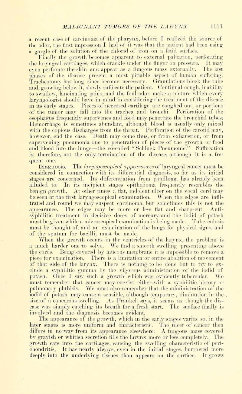 a recent case of carcinoma of the pharynx, before I realized the source of the odor, the first impression I had of it was that the patient had been using a gargle of the solution of the chloric! of iron on a fetid surface. Finally the growth becomes apparent to external palpation, perforating the laryngeal cartilages, which crackle under the finger on pressure. It may even perforate the skin and appear as a fungous mass externally. The last phases of the disease present a most pitiable aspect of human suffering. Tracheotomy has long since become necessary. Granulations block the tube and, growing below it, slowly suffocate the patient. Continual cough, inability to swallow, lancinating pains, and the foul odor make a picture which every laryngologist should have in mind in considering the treatment of the disease in its early stages. Pieces of necrosed cartilage are coughed out, or portions of the tumor may fall into the trachea and bronchi. Perforation of the esophagus frequently supervenes and food may penetrate the bronchial tubes: Hemorrhage is sometimes abundant, although blood is usually only mixed with the copious discharges from the throat. Perforation of the carotid may, however, end the case. Death may come thus, or from exhaustion, or from supervening pneumonia due to penetration of pieces of the growth or food and blood into the lungs—the so-called  Schluck Pneumonic. Suffocation is, therefore, not the only termination of the disease, although it is a fre- quent one. Diagnosis.—The laryngoscopieal appearances of laryngeal cancer must be considered in connection with its differential diagnosis, so far as its initial stages are concerned. Its differentiation from papilloma has already been alluded to. In its incipient stages epithelioma frequently resembles the benign growth. At other times a flat, indolent ulcer on the vocal cord may be seen at the first laryngoscopieal examination. When the edges are infil- trated and round we may suspect carcinoma, but sometimes this is not the appearance. The edges may be more or less flat and sharp-cut. Anti- syphilitic treatment in decisive doses of mercury and the iodid of potash must be given while a microscopical examination is being made. Tuberculosis must be thought of, and an examination of the lungs for physical signs, and of the sputum for bacilli, must be made. When the growth occurs in the ventricles of the larynx, the problem is a much harder one'to solve. We find a smooth swelling presenting above the cords. Being covered by mucous membrane it is impossible to remove a piece for examination. There is a limitation or entire abolition of movement of that side of the larynx. There is nothing to be done but to try to ex- clude a syphilitic gumma by the vigorous administration of the iodid of potash. Once I saw such a growth which was evidently tubercular. We must remember that cancer may coexist either with a syphilitic history or pulmonary phthisis. We must also remember that the administration of the iodid of potash may cause a sensible, although temporary, diminution in the size of a cancerous swelling. As Frankel says, it seems as though the dis- ease was simply catching its breath for a fresh start. The surface finally is involved and the diagnosis becomes evident. The appearance of the growth, which in the early stages varies so, in the later stages is more uniform and characteristic. The ulcer of cancer then differs in no way from its appearance elsewhere. A fungous mass covered by grayish or whitish secretion fills the larynx more or less completely. The growth eats into the cartilages, causing the swelling characteristic of peri- chondritis. It has nearly always, even in the initial stages, burrowed more deeply into the underlying tissues than appears on the surface. It grows