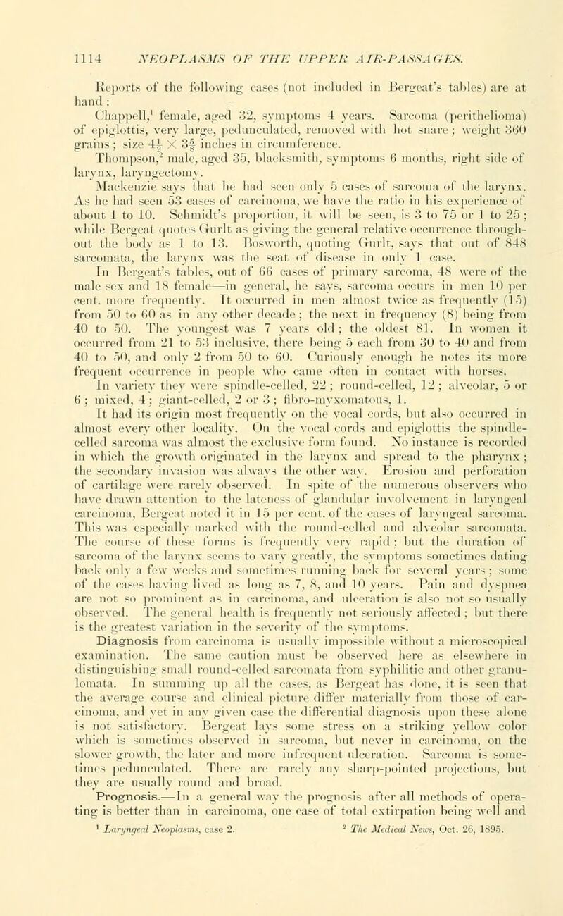 Reports of the following cases (not included in Bergeat's tallies) are at hand : Chappell,' female, aged 32, symptoms 4 years. Sarcoma (perithelioma) of epiglottis, very large, pedunculated, removed with hot snare; weight 360 grains : size 4^ X 3f inches in circumference. Thompson,2 male, aged 35, blacksmith, symptoms 6 months, right side of larynx, laryngectomy. Mackenzie says that he had seen only 5 cases of sarcoma of the larynx. As he had seen 53 cases of carcinoma, we have the ratio in his experience of about 1 to 10. Schmidt's proportion, it will be seen, is 3 to 75 or 1 to 25 ; while Bergeat quotes Gurlt as giving the general relative occurrence through- out the body as 1 to 13. Bosworth, quoting Gurlt, says that out of 84K sarcomata, the larynx was the seat of disease in only 1 case. In Bergeat's tables, out of 66 eases of primary sarcoma, 48 were of the male sex and 18 female—in general, he says, sarcoma occurs in men lit per cent, more frequently. It occurred in men almost twice as frequently (15) from 50 to 60 as in any other decade ; the next in frequency (8) being from 40 to 50. The youngest was 7 years old; the oldest 81. In women it occurred from '21 to 53 inclusive, there being 5 each from 30 to 40 and from 40 to 50, and only 2 from 50 to 60. Curiously enough lie notes its mure frequent occurrence in people who came often in contact with horses. In variety they were spindle-celled, 22; round-celled, 12; alveolar, 5 or 6 ; mixed, 4 ; giant-celled, 2 or 3 ; fibro-myxomatous, 1. It had its origin most frequently on the vocal curds, but also occurred in almost every other locality. On the vocal cords and epiglottis the spindle- celled sarcoma was almost the exclusive form found. No instance is recorded in which the growth originated in the larynx and spread to the pharynx ; the secondary invasion was always the other way. Erosion and perforation of cartilage were rarely observed. In spite of the numerous observers who have drawn attention to the lateness of glandular involvement in laryngeal carcinoma, Bergeat noted it in 15 per cent, of the cases of laryngeal sar na. This was especially marked with the round-celled and alveolar sarcomata. The course of these forms is frequently very rapid; but the duration of sarcoma of the larynx seems to vary greatly, the symptoms sometimes dating back only a few weeks and sometimes running back for several years; some of the cases having lived as long as 7, 8, and 10 years. Pain and dyspnea are not so prominent as in carcinoma, and ulceration is also not so usually observed. The general health is frequently not seriously affected; but there is the greatest variation in the severity of the symptoms. Diagnosis from carcinoma is usually impossible without a microscopical examination. The same caution must be observed here as elsewhere in distinguishing small round-celled sarcomata from syphilitic and other granu- lomata. In summing up all the cases, as Bergeat has done, it is seen that the average course and clinical picture differ materially from those of car- cinoma, and yet in any given case the differential diagnosis upon these alone is not satisfactory. Bergeat lays some stress on a striking yellow color which is sometimes observed in sarcoma, but never in carcinoma, on the slower growth, the later and more infrequent ulceration. Sarcoma is some- times pedunculated. There are rarely any sharp-pointed projections, but they are usually round and broad. Prognosis.— In a general way the prognosis after all methods of opera- ting is better than in carcinoma, one case of total extirpation being well and 1 Laryngeal Neoplasms, case 2. * The Medical Sens, Oct. 26, 1895,